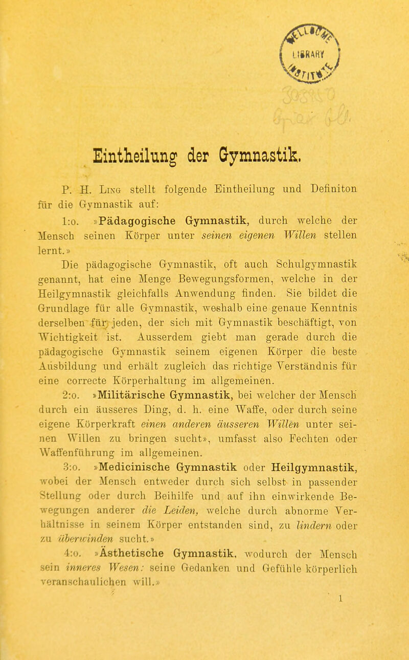 Eintheihng der Gymnastik. P. H. Lixe stellt folgende Eintheilung und Definiton für die Gymnastik auf: l:o. »Pädagogische Gymnastik, durch welche der Mensch seinen Körper unter seinen eigenen Willen stellen lernt.» Die pädagogische Gymnastik, oft auch Schulgymnastik genannt, hat eine Menge Bewegnngsformen, welche in der Heilgymnastik gleichfalls Anwendung finden. Sie bildet die Grundlage für alle Gymnastik, weshalb eine genaue Kenntnis derselben für; jeden, der sich mit Gymnastik beschäftigt, von Wichtigkeit ist. Ausserdem giebt man gerade durch die pädagogische Gymnastik seinem eigenen Körper die beste Ausbildung und erhält zugleich das richtige Verständnis für eine correcte Körperhaltung im allgemeinen. 2:o. »Militärische Gymnastik, bei welcher der Mensch durch ein äusseres Ding, d. h. eine Waffe, oder durch seine eigene Körperkraft einen anderen äusseren Willen unter sei- nen Willen zu bringen sucht», umfasst also Fechten oder Waffenführung im allgemeinen. 3:o. »Medicinische Gymnastik oder Heilgymnastik, wobei der Mensch entweder durch sich selbst in passender Stellung oder durch Beihilfe und auf ihn einwirkende Be- wegungen anderer die Leiden, welche durch abnorme Ver- hältnisse in seinem Körper entstanden sind, zu lindern oder zu üherivinden sucht.» 4:o. »Ästhetische Gymnastik, wodurch der Mensch sein inneres Wesen: seine Gedanken und Gefühle körperlich veranschaulichen will.»