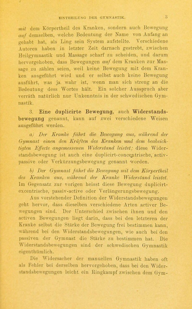 mit dem Körpertheil des Kranken, sondern auch Bewegung auf demselben, welche Bedeutung der Name von Anfang an gehabt hat, als Ling sein System aufstellte. Verschiedene Autoren haben in letzter Zeit darnach gestrebt, zwischen Heilgymnastik und Massage scharf zu scheiden, und darum hervorgehoben, dass Bewegungen auf dem Kranken zur Mas- sage zu zählen seien, weil keine Bewegung mit dem Kran- ken ausgeführt wird und er selbst auch keine Bewegung ausführt, was ja wahr ist, Avenn man sich streng an die Bedeutung dess Wortes hält. Ein solcher Ausspruch aber verräth natürlich nur Unkenntnis in der schwedischen Gym- nastik. 3. Eine duplicirte Bewegung, auch Widerstands- bewegung genannt, kann auf zwei verschiedene Weisen ausgeführt werden. aj Der Kranke führt die Beiuegung aus, ivährend der Gymnast einen den Kräften des KranTcen und dem beabsich- tigten Effecte angemessenen Widerstand leistet; diese Wider- standsbewegung ist auch eine duplicirt-concejitrische, activ- passive oder Yerkürzungsbewegung genannt worden. b) Der Gymnast führt die Beivegung mit dem Körpertheil des Kranken aus, ivährend der Kranke Widerstand leistet. Im Gegensatz zur vorigen heisst diese Bewegung duplicirt- excentrische, passiv-active oder Verlängerungsbewegung. Aus vorstehender Definition der Widerstandsbewegungen geht hervor, dass dieselben verschiedene Arten activer Be- wegungen sind. Der Unterschied zwischen ihnen und den activen Bewegungen liegt darin, dass bei den letzteren der Kranke selbst die Stärke der Bewegung frei bestimmen kann, während bei den Widerstandsbewegungen, wie auch bei den passiven der Gymnast die Stärke zu bestimmen hat. Die Widerstandsbewegungen sind der schwedischen Gymnastik eigenthümlich. Die Widersacher der manuellen Gymnastik haben oft als Fehler bei derselben hervorgehoben, dass bei den Wider- standsbewegungen leicht ein Ringkampf zwischen dem Gym-