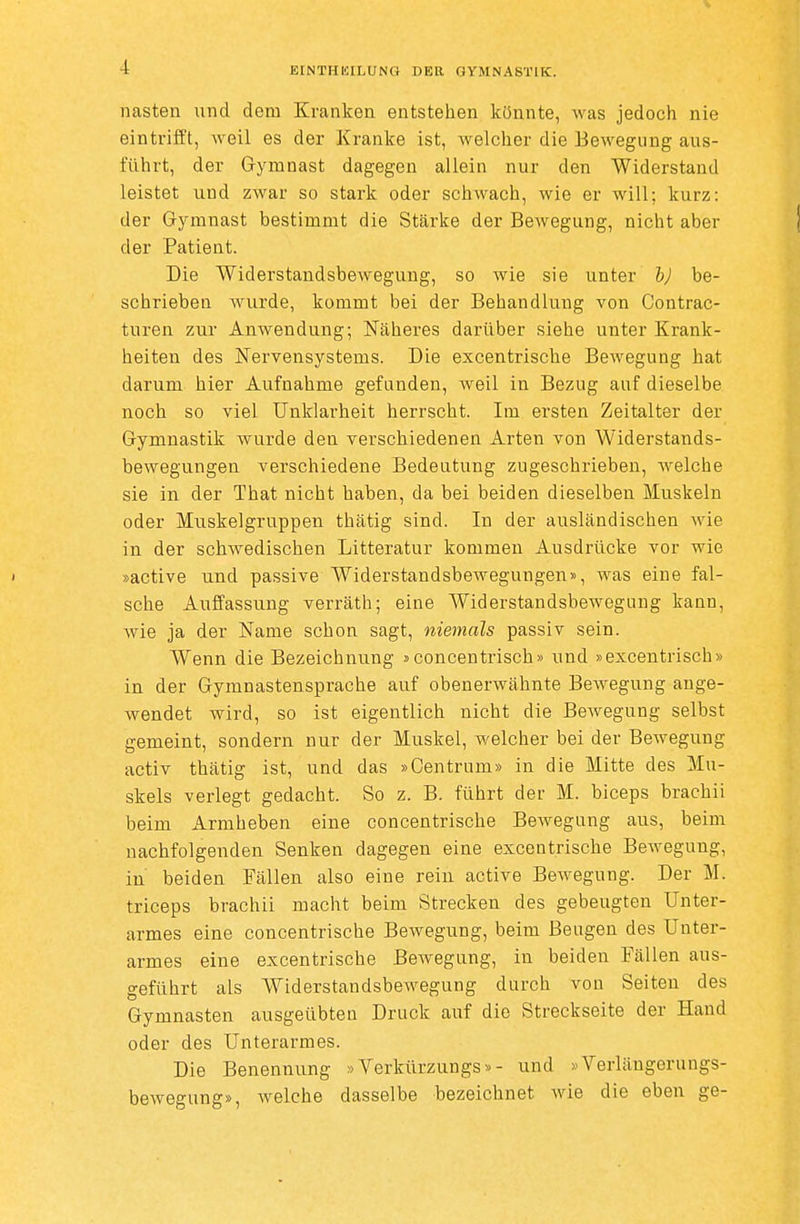 iiasten und dem Kranken entstehen könnte, was jedoch nie eintrifft, weil es der Kranke ist, welcher die Bewegung aus- führt, der Grymnast dagegen allein nur den Widerstand leistet und zwar so stark oder schwach, wie er will; kurz: der Gymnast bestimmt die Stärke der Bewegung, nicht aber der Patient. Die WiderstandsbeAveguug, so wie sie unter h) be- schrieben wurde, kommt bei der Behandlung von Contrac- turen zur Anwendung; Näheres darüber siehe unter Krank- heiten des Nervensystems. Die excentrische Bewegung hat darum hier Aufnahme gefanden, weil in Bezug auf dieselbe noch so viel Unklarheit herrscht. Im ersten Zeitalter der Gymnastik wurde den verschiedenen Arten von Widerstands- bewegungen verschiedene Bedeutung zugeschrieben, w^elche sie in der That nicht haben, da bei beiden dieselben Muskeln oder Muskelgruppen thätig sind. In der ausländischen wie in der schwedischen Litteratur kommen Ausdrücke vor wie ' »active und passive Widerstandsbewegungen», was eine fal- sche Auffassung verräth; eine Widerstandsbewegung kann, wie ja der Name schon sagt, niemals passiv sein. Wenn die Bezeichnung »concenfrisch» und »excentrisch» in der Gymnastensprache auf obenerwähnte Bewegung ange- wendet wird, so ist eigentlich nicht die Bewegung selbst gemeint, sondern nur der Muskel, welcher bei der Bewegung activ thätig ist, und das »Centrum» in die Mitte des Mu- skels verlegt gedacht. So z. B. führt der M. biceps brachii beim Armheben eine concentrische Bewegung aus, beim nachfolgenden Senken dagegen eine excentrische Bewegung, in beiden Fällen also eine rein active Bewegung. Der M. triceps brachii macht beim Strecken des gebeugten Unter- armes eine concentrische Bewegung, beim Beugen des Unter- armes eine excentrische Bewegung, in beiden Fällen aus- geführt als Widerstandsbewegung durch von Seiten des Gymnasten ausgeübten Druck auf die Streckseite der Hand oder des Unterarmes. Die Benennung »Verkürzungs»- und »Verlängerungs- bewegung», welche dasselbe bezeichnet wie die eben ge-