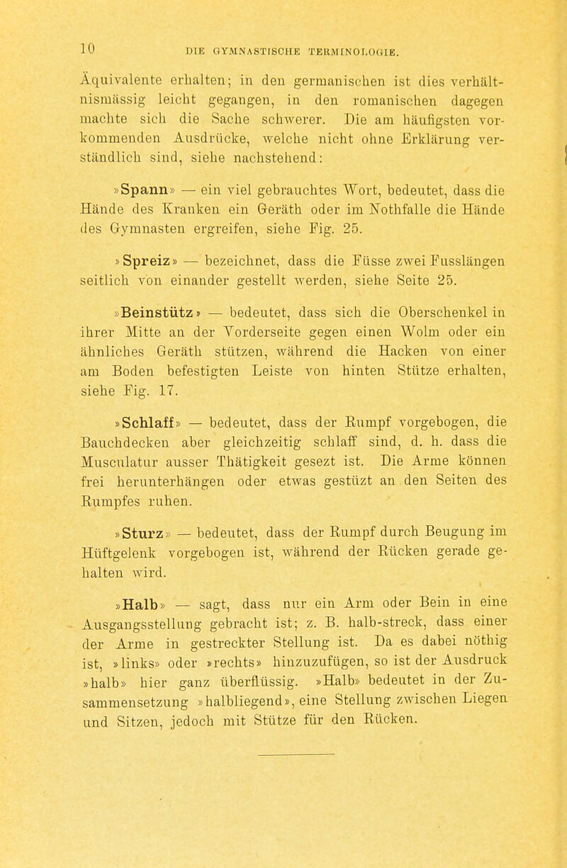 Äquivalente erhalten; in den germanischen ist dies verhält- nismässig leicht gegangen, in den romanischen dagegen machte sich die Sache schwerer. Die am häufigsten vor- kommenden Ausdrücke, welche nicht ohne Erklärung ver- ständlich sind, siehe nachstehend: »Spann» — ein viel gebrauchtes Wort, bedeutet, dass die Hände des Kranken ein Geräth oder im Nothfalle die Hände des Gymnasten ergreifen, siehe Fig. 25. »Spreiz» — bezeichnet, dass die Füsse zwei Fusslängen seitlich von einander gestellt werden, siehe Seite 25. »Beinstütz» — bedeutet, dass sich die Oberschenkel in ihrer Mitte an der Yorderseite gegen einen Wolm oder ein ähnliches Geräth stützen, während die Hacken von einer am Boden befestigten Leiste von hinten Stütze erhalten, siehe Fig. 17. »Schlaff» — bedeutet, dass der Kumpf vorgebogen, die Banchdecken aber gleichzeitig schlaff sind, d. h. dass die Musculatur ausser Thätigkeit gesezt ist. Die Arme können frei herunterhängen oder etwas gestüzt an den Seiten des Rumpfes ruhen. »Sturz» — bedeutet, dass der Rumpf durch Beugung im Hüftgelenk vorgebogen ist, während der Rücken gerade ge- halten wird. »Halb» — sagt, dass nur ein Arm oder Bein in eine Ausgangsstellung gebracht ist; z. B. halb-streck, dass einer der Arme in gestreckter Stellung ist. Da es dabei nöthig ist, »links» oder »rechts» hinzuzufügen, so ist der Ausdruck »halb» hier ganz überflüssig. »Halb» bedeutet in der Zu- sammensetzung »halbliegend», eine Stellung zwischen Liegen und Sitzen, jedoch mit Stütze für den Rücken.