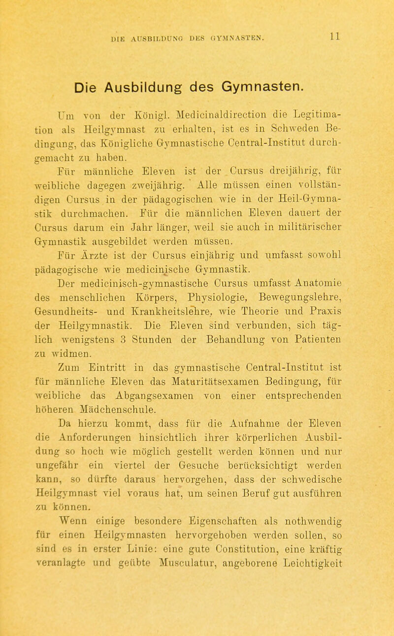 Die Ausbildung des Gymnasten. Um von der Königl. Medicinaldirection die Legitima- tion als Heilgymnast zu erhalten, ist es in Schweden Be- dingung, das Königliche Gymnastische Central-Institut durch- gemacht zu haben. Für männliche Eleven ist der Cursus dreijährig, für weibliche dagegen zweijährig. Alle müssen einen vollstän- digen Cursus in der pädagogischen wie in der Heil-Gymna- stik durchmachen. Für die männlichen Eleven dauert der Cursus darum ein Jahr länger, Aveil sie auch in militärischer Gymnastik ausgebildet werden müssen. Für Ärzte ist der Cursus einjährig und umfasst sowohl pädagogische wie medicinische Gymnastik. Der mediciuisch-gymnastische Cursus umfasst Anatomie des menschlichen Körpers, Physiologie, Bewegungslehre, Gesundheits- und KrankheitslehrO; wie Theorie und Praxis der Heilgymnastik. Die Eleven sind verbunden, sich täg- lich wenigstens 3 Stunden der Behandlung von Patienten zu widmen. Zum Eintritt in das gymnastische Central-Institut ist für männliche Eleven das Maturitätsexamen Bedingung, für weibliche das Abgangsexamen von einer entsprechenden höheren Mädchenschule. Da hierzu kommt, dass für die Aufnahme der Eleven die Anforderungen hinsichtlich ihrer körperlichen Ausbil- dung so hoch wie möglich gestellt werden können und nur ungefähr ein viertel der Gesuche berücksichtigt werden kann, so dürfte daraus hervorgehen, dass der schwedische Heilgymnast viel voraus hat, um seinen Beruf gut ausführen zu können. Wenn einige besondere Eigenschaften als nothwendig für einen Heilgymnasten hervorgehoben werden sollen, so sind es in erster Linie: eine gute Constitution, eine kräftig veranlagte und geübte Musculatur, angeborene Leichtigkeit