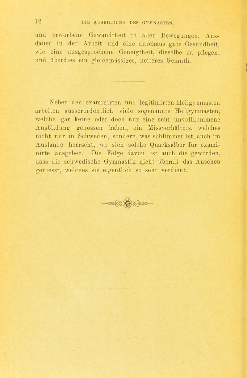 und erworbene Gewandtheit in allen Bewegungen, Aus- dauer in der Arbeit und eine durchaus gute Gesundheit, wie eine ausgesprochene Geneigtheit, dieselbe zu pflegen, ixnd überdies ein gleichmässiges, heiteres Gemüth. Neben den examinirten und legitimirten Heilgymnasten arbeiten ausserordentlich viele sogenannte Heilgymnasten, welche gar keine oder doch nur eine sehr unvollkommene Ausbildung genossen haben, ein Missverhältnis, welches nicht nur in Schweden, sondern, was schlimmer ist, auch im Auslande herrscht, wo sich solche Quacksalber für exami- nirte ausgeben. Die Folge davon ist auch die geworden, dass die schwedische Gymnastik nicht überall das Ansehen geniesst, welches sie eigentlich so sehr verdient.