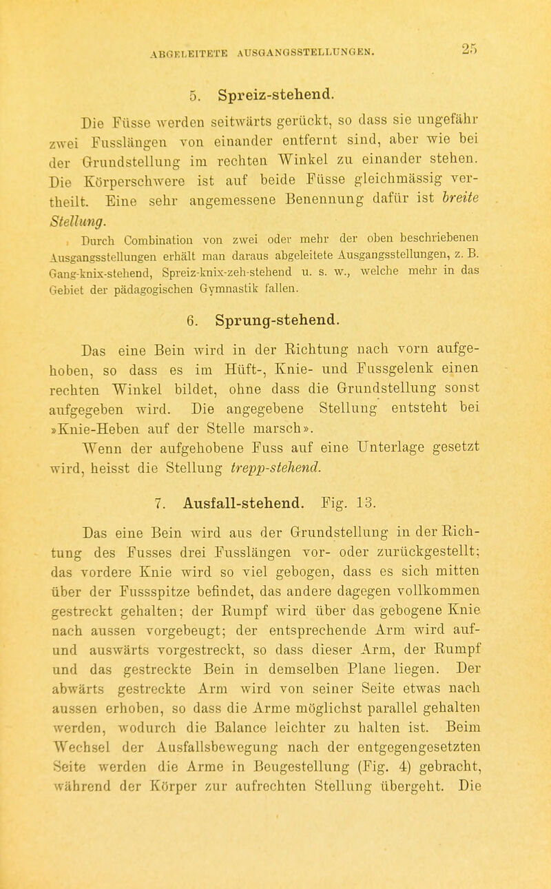 0. Spreiz-stehend. Die Füsse werden seitwärts gerückt, so dass sie ungefähr zwei Fusslängen von einander entfernt sind, aber wie bei der Grundstellung im rechten Winkel zu einander stehen. Die Körperschwere ist auf beide Fasse gleichmässig ver- theilt. Eine sehr angemessene Benennung dafür ist breite Stellung. , Durch Combination von zwei oder mehr der oben beschriebenen Ausgangsstellungen erhält man daraus abgeleitete Ausgangsstellungen, z. B. Gang-knix-stehend, Spreiz-knix-zeh-stehend u. s. w., welche mehr in das Gebiet der pädagogischen Gymnastik lallen. 6. Sprung-stehend. Das eine Bein wird in der B,ichtung nach vorn aufge- hoben, so dass es im Hüft-, Knie- und Fassgelenk einen rechten Winkel bildet, ohne dass die Grundstelhmg sonst aufgegeben wird. Die angegebene Stellung entsteht bei »Knie-Heben auf der Stelle marsch». Wenn der aufgehobene Fuss auf eine Unterlage gesetzt wird, heisst die Stellung trepp-stehend. 7. Ausfall-stehend. Fig. 13. Das eine Bein wird aus der Grundstellung in der Rich- tung des Fusses drei Fusslängen vor- oder zurückgestellt; das vordere Knie wird so viel gebogen, dass es sich mitten über der Fassspitze befindet, das andere dagegen vollkommen gestreckt gehalten; der Rumpf wird über das gebogene Knie nach aussen vorgebeugt; der entsprechende Arm wird auf- und auswärts vorgestreckt, so dass dieser Arm, der Rumpf und das gestreckte Bein in demselben Plane liegen. Der abwärts gestreckte Arm wird von seiner Seite etwas nach aussen erhoben, so dass die Arme möglichst parallel gehalten werden, wodurch die Balance leichter za halten ist. Beim Wechsel der Ausfallsbewegung nach der entgegengesetzten Seite werden die Arme in Beugestellung (Fig. 4) gebracht, während der Körper zur aufrechten Stellung übergeht. Die