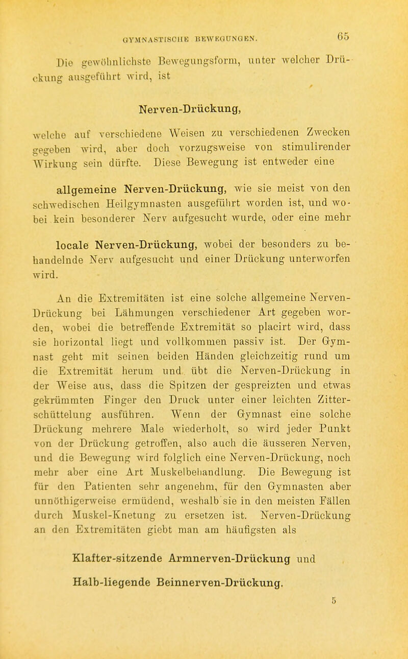 GYMNASTISCIIE BEWKQUNGEN. Die gewöhnlichste Bewegiingsform, unter welcher Drü- ckung ausgeführt wird, ist Nerven-Drückung, welche auf verschiedene Weisen zu verschiedenen Zwecken o-e'^eben wird, aber doch vorzugsweise von stimulirender Wirkung sein dürfte. Diese Bewegung ist entweder eine allgemeine Nerven-Drückung, wie sie meist von den schwedischen Heilgymnasten ausgeführt worden ist, und wo- bei kein besonderer Nerv aufgesucht wurde, oder eine mehr locale Nerven-Drückung, wobei der besonders zu be- handelnde Nerv aufgesucht und einer Drückung unterworfen wird. An die Extremitäten ist eine solche allgemeine Nerven- Drückung bei Lähmungen verschiedener Art gegeben wor- den, wobei die betreffende Extremität so placirt wird, dass sie horizontal liegt und vollkommen passiv ist. Der Gym- nast geht mit seinen beiden Händen gleichzeitig rund um die Extremität herum und übt die Nerven-Drückung in der Weise aus, dass die Spitzen der gespreizten und etwas gekrümmten Finger den Druck unter einer leichten Zitter- schüttelung ausführen. Wenn der Gymnast eine solche Drückung mehrere Male wiederholt, so wird jeder Punkt von der Drückung getroffen, also auch die äusseren Nerven, und die Bewegung wird folglich eine Nerven-Drückung, noch mehr aber eine Art Muskelbehandlung. Die Bewegung ist für den Patienten sehr angenehm, für den Gymnasten aber unnöthigerweise ermüdend, weshalb sie in den meisten Fällen durch Muskel-Knetung zu ersetzen ist. Nerven-Drückung an den Extremitäten giebt man am häufigsten als Klafter-sitzende Armnerven-Drückung und Halb-liegende Beinnerven-Drückung. 5