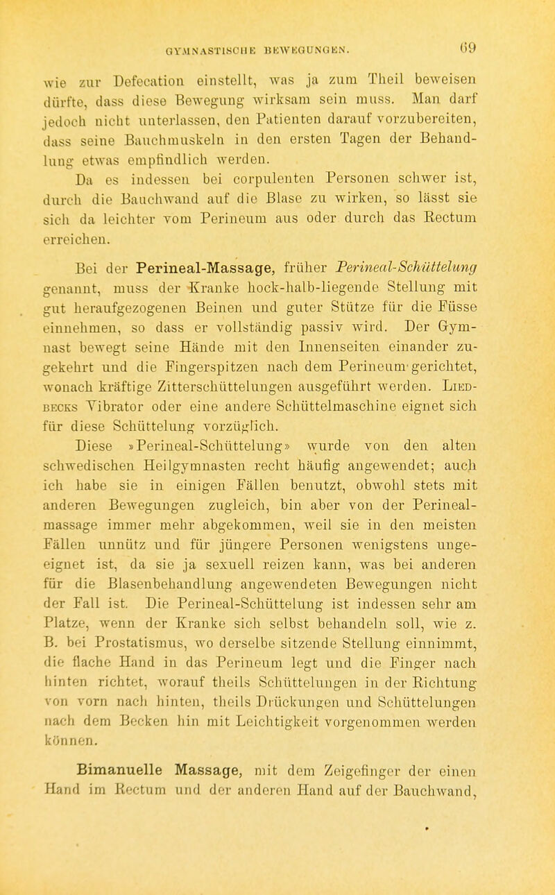 (59 wie zur Defecation einstellt, was ja zum Tlieil beAveisen dürfte, dass diese Bewegung wirksam sein muss. Man darf jedoch nicht unterlassen, den Patienten darauf vorzubereiten, dass seine Bauchmuskeln in den ersten Tagen der Behand- lung etwas empfindlich werden. Da es indessen bei corpulenten Personen schwer ist, durch die Bauchwand auf die Blase zu wirken, so Lässt sie sich da leichter vom Perineum aus oder durch das Rectum erreichen. Bei der Perineal-Massage, früher Perineal-Schüttelung genannt, muss der -Kranke hock-halb-liegende Stellung mit gut heraufgezogenen Beinen und guter Stütze für die Füsse einnehmen, so dass er vollständig passiv wird. Der Gym- nast bewegt seine Hände mit den Innenseiten einander zu- gekehrt und die Pingerspitzen nach dem Perineum'gerichtet, wonach kräftige Zitterscliüttelungen ausgeführt werden. Lied- becks Yibrator oder eine andere Schüttelmaschine eignet sich für diese Schüttelung vorzüglich. Diese »Perineal-Schüttelung» wurde von den alten schwedischen Heilgymnasten recht häufig angewendet; auch ich habe sie in einigen Fällen benutzt, obwohl stets mit anderen Bewegungen zugleich, bin aber von der Perineal- massage immer mehr abgekommen, weil sie in den meisten Fällen unnütz und für jüngere Personen wenigstens unge- eignet ist, da sie ja sexuell reizen kann, was bei anderen für die Blasenbehandlung angewendeten Bewegungen nicht der Fall ist. Die Perineal-Schüttelung ist indessen sehr am Platze, wenn der Kranke sich selbst behandeln soll, wie z. B. bei Prostatismus, wo derselbe sitzende Stellung einnimmt, die flache Hand in das Perineum legt und die Finger nach hinten richtet, worauf theils Schüttelungen in der Richtung von vorn nach hinten, theils Drückungen und Schütteluugen nach dem Becken hin mit Leichtigkeit vorgenommen werden können. Bimanuelle Massage, mit dem Zeigefinger der einen Hand im Rectum und der anderen Hand auf der Bauchwand,