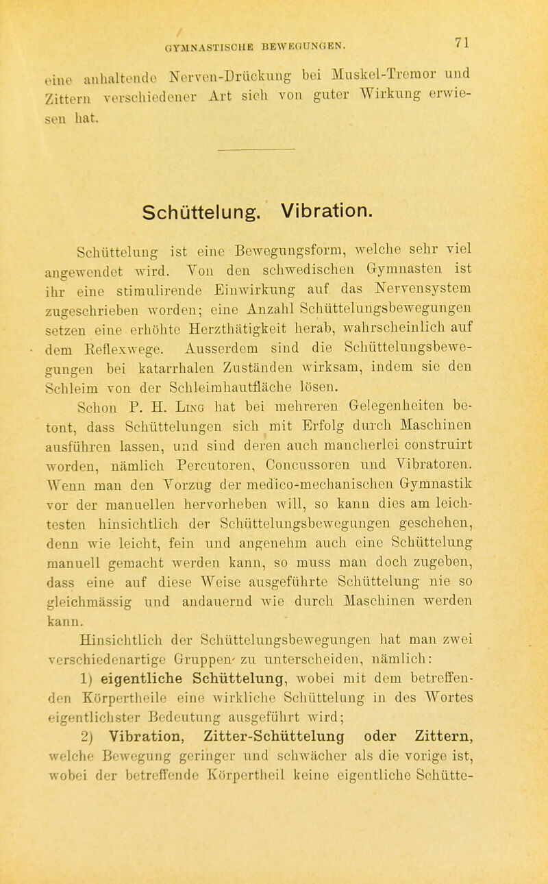 eine anhaltende Nerven-Drücliixng bei Muskcl-Treraor und Zittern verschiedener Art sich von guter Wirkung erwie- sen hat. Schüttelung. Vibration. Schüttelung ist eine Bewegungsform, welche sehr viel angewendet wird. Yon den schwedischen Gymnasten ist ihr eine stimulirende Einwirkung auf das Nervensystem zugeschrieben worden; eine Anzahl Schüttelungsbewegungen setzen eine erhöhte Herzthätigkeit herab, wahrscheinlich auf dem ßeflexwege. Ausserdem sind die Schüttelungsbewe- gungen bei katarrhalen Zuständen Avirksam, indem sie den Schleim von der Schleirahautüäche lösen. Schon P. H. LiNG hat bei mehreren Gelegenheiten be- tont, dass Schüttelungeu sich mit Erfolg durch Maschinen ausführen lassen, und sind deren auch mancherlei construirt worden, nämlich Percutoren, Concussoren und Vibratoren. Wenn man den Yorzug der medico-meclianischen Gymnastik vor der manuellen hervorheben will, so kann dies am leich- testen hinsichtlich der Schüttelungsbewegnngen geschehen, denn wie leicht, fein und angenehm auch eine Schüttelung manuell gemacht werden kann, so muss man doch zugeben, dass eine auf diese Weise ausgeführte Schüttelung nie so gleichmässig und andauernd wie durch Mascliineu werden kann. Hinsichtlich der Schüttelungsbewegungen hat man zwei verschiedenartige Gruppen' zu unterscheiden, nämlich: 1) eigentliche Schüttelung, wobei mit dem betreffen- den Körpertlieile eine wirkliclie Schüttelung in des Wortes eigentlichster Bedeutung ausgeführt wird; 2) Vibration, Zitter-Schüttelung oder Zittern, welche Bewegung geringer und schwächer als die vorige ist, wobei der betreffende Körportheil keine eigentliche Schütte-