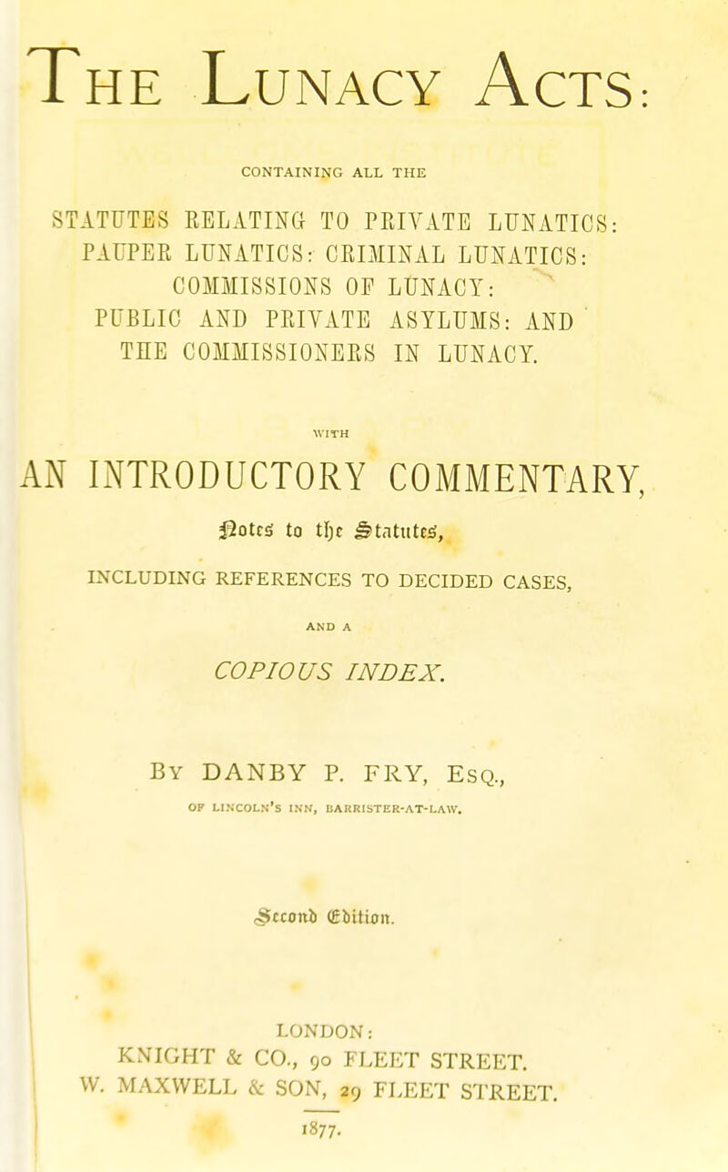 The Lunacy ActS: CONTAINING ALL THE STATUTES EELATmCI TO PPJVATB LUNATICS: PAUPER LUNATICS: CRIMINAL LUNATICS: COMMISSIONS OP LUNACY: ^ PUBLIC AND PRIVATE ASYLUMS: AND ' THE COMMISSIONERS IN LUNACY. WITH AN INTRODUCTORY COMMENTARY, ^otts to tl)c ^tatuteg, INCLUDING REFERENCES TO DECIDED CASES, AND A COPIOUS INDEX. By DANBY p. fry, Esq., OP Lincoln's ink, barrister-at-law. cStconi (Edition. LONDON: KNIGHT & CO., 90 FLEET STREET. W. MAXWELL & SON, 29 FLEET STREET. ! 1877.