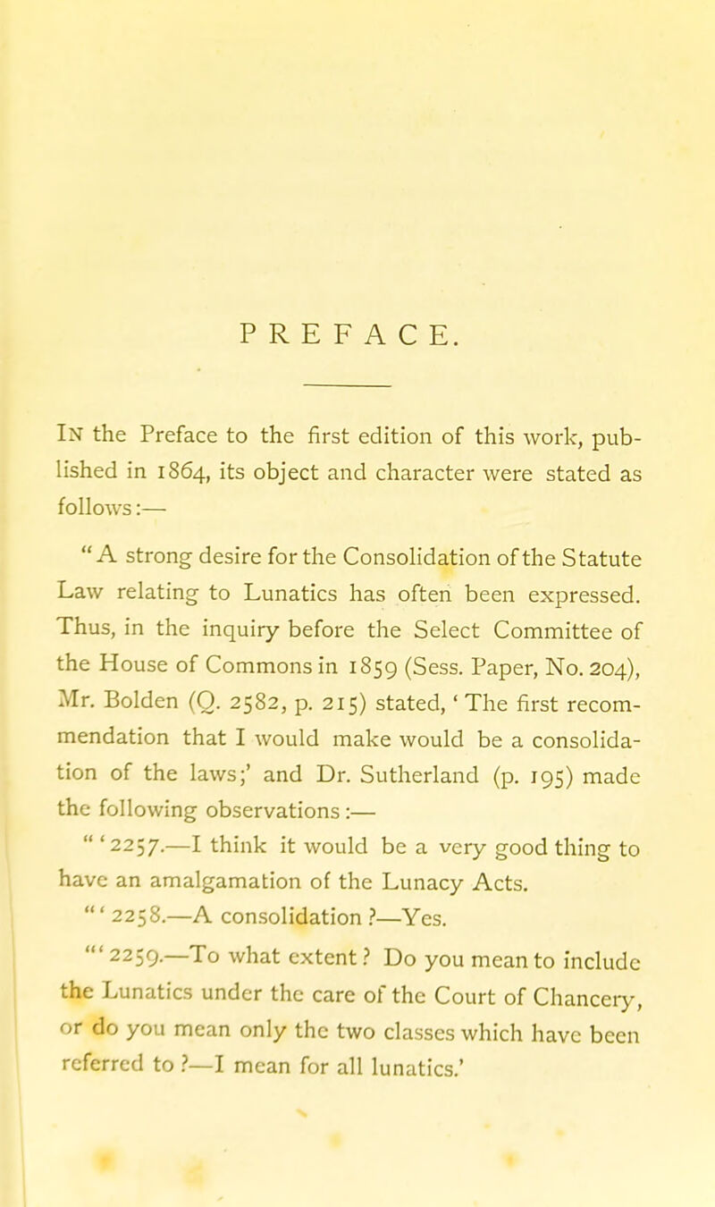 PREFACE. In the Preface to the first edition of this work, pub- lished in 1864, its object and character were stated as follows:— A strong desire for the Consolidation of the Statute Law relating to Lunatics has often been expressed. Thus, in the inquiry before the Select Committee of the House of Commons in 1859 (Sess. Paper, No. 204), Mr. Bolden (O. 2582, p. 215) stated,' The first recom- mendation that I would make would be a consolida- tion of the laws;' and Dr. Sutherland (p. 195) made the following observations:—  '2257.—I think it would be a very good thing to have an amalgamation of the Lunacy Acts. ' 2258.—A consolidation Yes. 2259.—To what extentDo you mean to include the Lunatics under the care of the Court of Chanceiy, or do you mean only the two classes which have been referred to ?—l mean for all lunatics.'