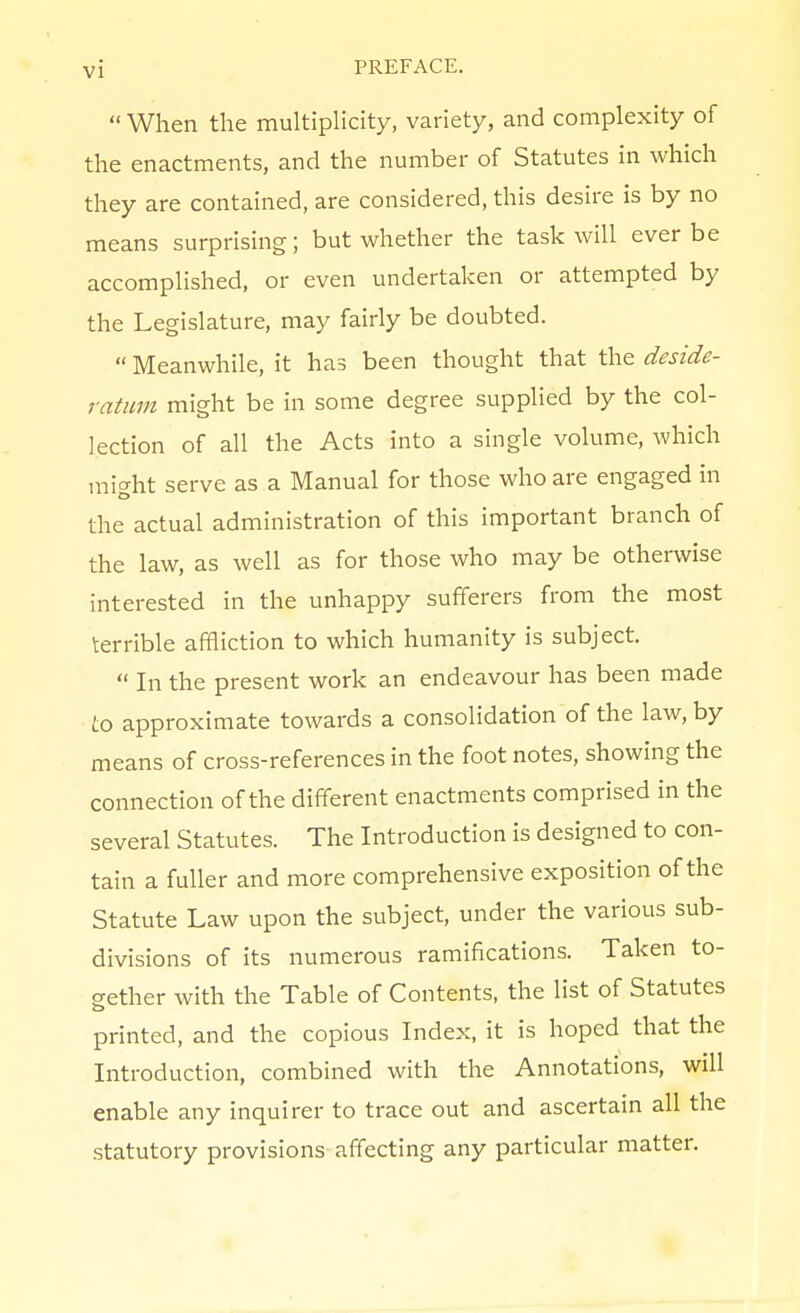  When the multiphcity, variety, and complexity of the enactments, and the number of Statutes in which they are contained, are considered, this desire is by no means surprising; but whether the task will ever be accomplished, or even undertaken or attempted by the Legislature, may fairly be doubted.  Meanwhile, it has been thought that the deside- ratum might be in some degree supplied by the col- lection of all the Acts into a single volume, Avhich mi^ht serve as a Manual for those who are engaged in the actual administration of this important branch of the law, as well as for those who may be otherwise interested in the unhappy sufferers from the most terrible affliction to which humanity is subject.  In the present work an endeavour has been made to approximate towards a consolidation of the law, by means of cross-references in the foot notes, showing the connection of the different enactments comprised in the several Statutes. The Introduction is designed to con- tain a fuller and more comprehensive exposition of the Statute Law upon the subject, under the various sub- divisions of its numerous ramifications. Taken to- gether with the Table of Contents, the list of Statutes printed, and the copious Index, it is hoped that the Introduction, combined with the Annotations, will enable any inquirer to trace out and ascertain all the statutory provisions affecting any particular matter.