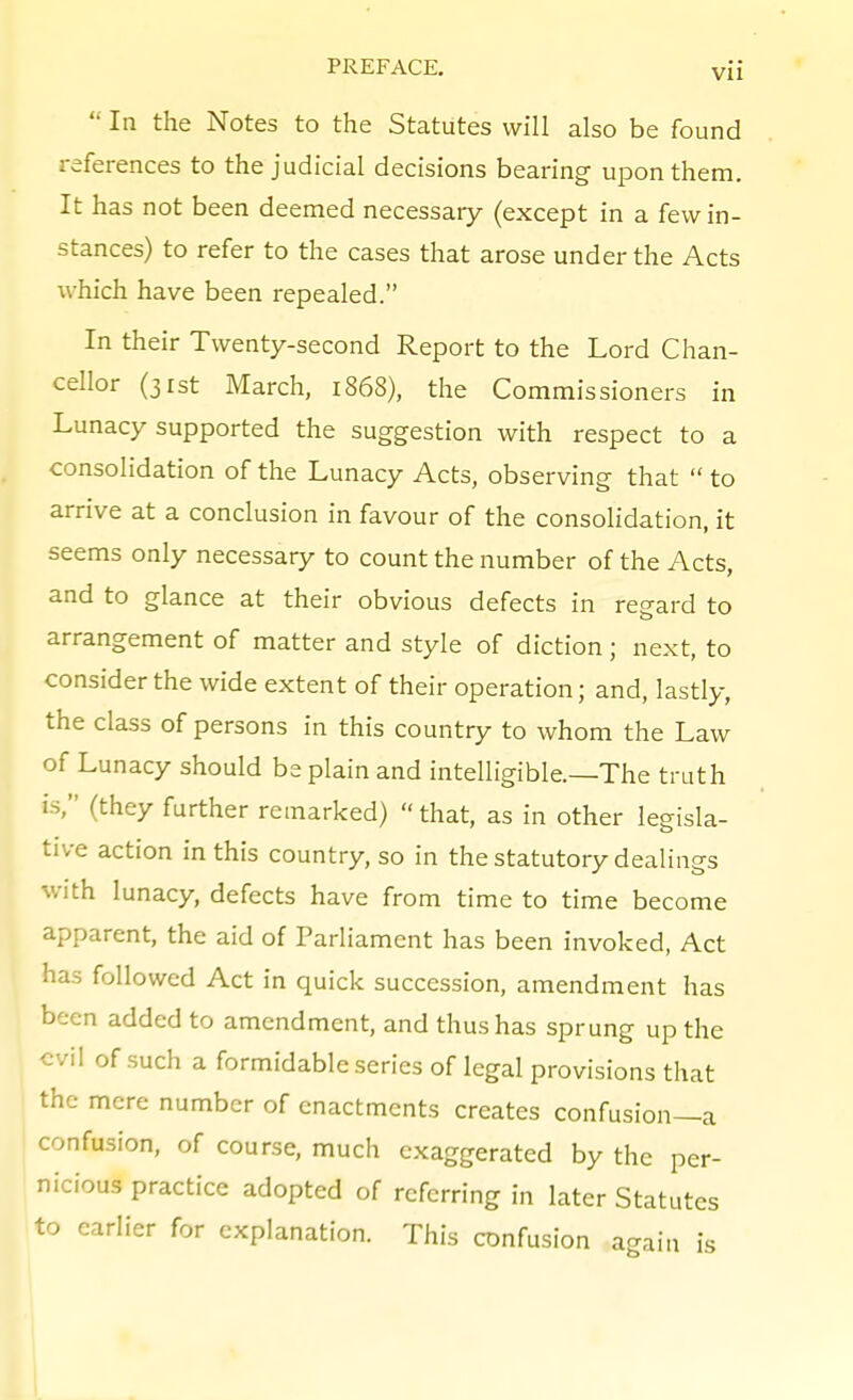 VI1  In the Notes to the Statutes will also be found references to the judicial decisions bearing upon them. It has not been deemed necessary (except in a few in- stances) to refer to the cases that arose under the Acts which have been repealed. In their Twenty-second Report to the Lord Chan- cellor (31st March, 1868), the Commissioners in Lunacy supported the suggestion with respect to a consolidation of the Lunacy Acts, observing that  to arrive at a conclusion in favour of the consolidation, it seems only necessary to count the number of the Acts, and to glance at their obvious defects in regard to arrangement of matter and style of diction ; next, to consider the wide extent of their operation; and, lastly, the class of persons in this country to whom the Law of Lunacy should be plain and intelligible.—The truth is, (they further remarked) that, as in other legisla- tive action in this country, so in the statutory dealings with lunacy, defects have from time to time become apparent, the aid of Parliament has been invoked, Act has followed Act in quick succession, amendment has been added to amendment, and thus has sprung up the evil of such a formidable series of legal provisions that the mere number of enactments creates confusion—a confusion, of course, much exaggerated by the per- nicious practice adopted of referring in later Statutes to earlier for explanation. This confusion again is