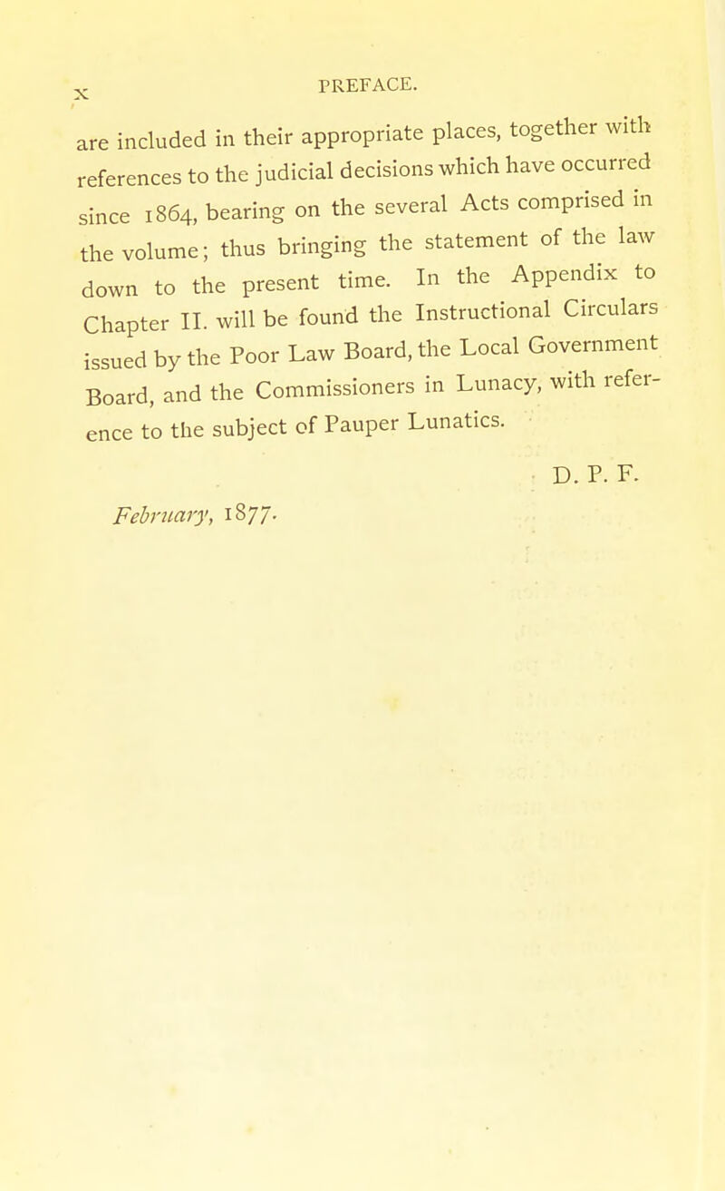 are included in their appropriate places, together with references to the judicial decisions which have occurred since 1864, bearing on the several Acts comprised in the volume; thus bringing the statement of the law down to the present time. In the Appendix to Chapter II. will be found the Instructional Circulars issued by the Poor Law Board, the Local Government Board, and the Commissioners in Lunacy, with refer- ence to the subject of Pauper Lunatics. D. P. F. February, 1877.