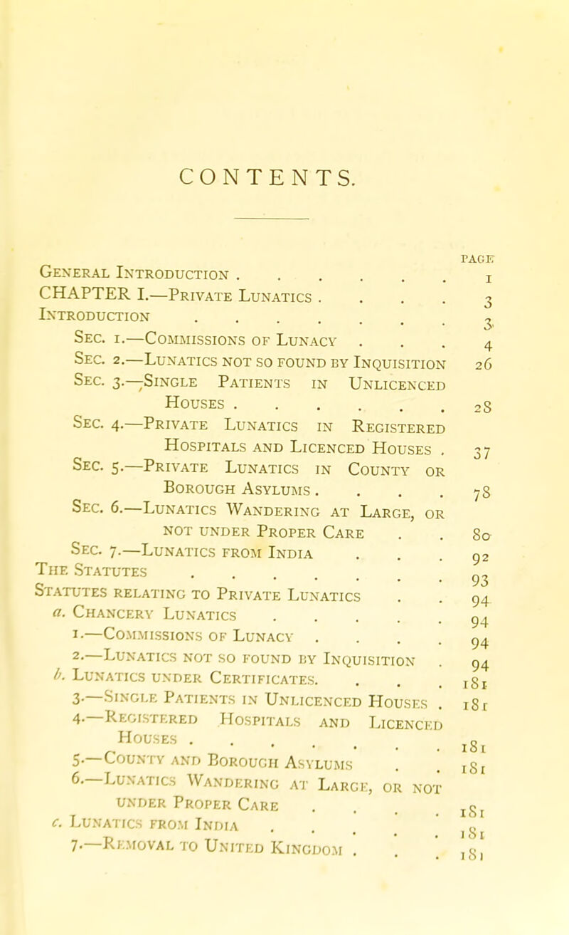 CONTENTS. PACK General Introduction i CHAPTER I.—Private Lunatics . ... 3 Introduction ^ Sec. I.—Commissions of Lunacy ... 4 Sec. 2.—Lunatics not so found by Inquisition 26 Sec. 3.—Single Patients in Unlicenced Houses 28 Sec. 4.—Private Lunatics in Registered Hospitals and Licenced Houses . 37 Sec. 5.—Private Lunatics in County or Borough Asylums . . . .78 Sec. 6.—Lunatics Wandering at Large, or not under Proper Care . . 80 Sec. 7.—Lunatics from India , . .92 The Statutes Statutes relating to Private Lunatics . . 94 «. Chancery Lunatics 9^ ^-—Co.MMissioNs OF Lunacy .... 94 2-—Lunatics not so found by Inquisition . 94 /a Lunatics under Certificates. . . .181 3. —Single Patients IN Unlicenced Houses . 18 r 4. —Registered Hospitals and Licenced Houses 5. —County and Borough Asylums . . iSi 6. —Lunatics Wandering at Large, or not under Proper Care . . . . iSi c. Lu.VATrcs FR0.\r India ... ' 18 7. —Rkmoval TO United Kingdom . '.  ! 's!