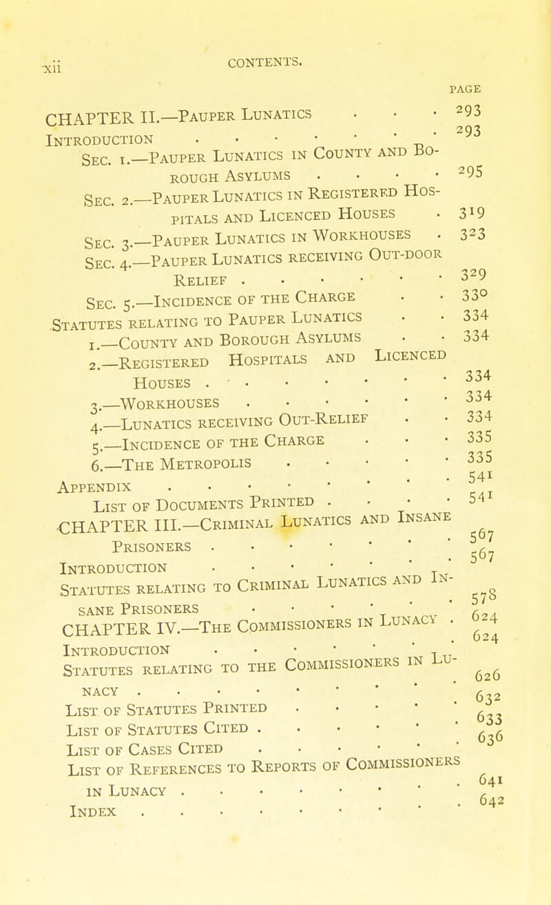 PAGE CHAPTER II.—Pauper Lunatics . • -293 293 Introduction ' Sec. I.—Pauper Lunatics in County and Bo- rough Asylums . • • -295 Sec. 2.—Pauper Lunatics in Registered Hos- pitals and Licenced Houses . 319 S£C. 3.—Pauper Lunatics in Workhouses . 323 Sec. 4.'—Pauper Lunatics receiving Out-door Relief ^29 Sec. 5.—Incidence of the Charge . • 33° .Statutes RELATING TO Pauper Lunatics • • 334 J County and Borough Asylums . • 334 2'.—Registered Hospitals and Licenced Houses ^^^ 3. —^Workhouses 4. —Lunatics receiving Out-Relief . • 334 5—Incidence of the Charge . • -335 6.—The Metropolis 335 • 541 Appendix List of Documents Printed . ■ • -54 •CHAPTER III.—Criminal Lunatics and Insane ^ Prisoners Introduction . • • • '  ' .Statutes relating to Criminal Lunatics and In- sane Prisoners • • •  t ' * a^a CHAPTER IV.—The Commissioners in Lunac\ . Introduction , ' Statutes relating to the Commissioners in i.u- NACY 626 NACY 6 List of Statutes Printed . • • • ^^^^ List of Statutes Cited List of Cases Cited List of References to Reports of Commissioners IN Lunacy ' ' Index ' ' 633 636 641 642