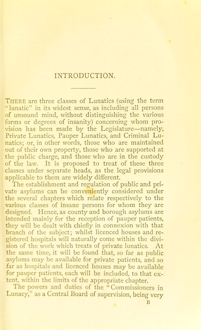 INTRODUCTION. There are three classes of Lunatics (using the term  lunatic in its widest sense, as including all persons of unsound mind, without distinguishing the various forms or degrees of insanity) concerning whom pro- vision has been made by the Legislature—namely, Private Lunatics, Pauper Lunatics, and Criminal Lu- natics; or, in other words, those who are maintained out of their own property, those who are supported at the public charge, and those who are in the custody of the law. It is proposed to treat of these three classes under separate heads, as the legal provisions applicable to them are widely different. The establishment and regulation of public and pri- vate asylums can be conveniently considered under the several chapters which relate respectively to the various classes of insane persons for whom they are designed. Hence, as county and borough asylums are intended mainly for the reception of pauper patients, they will be dealt with chiefly in connexion with that branch of the subject; whilst licenced houses and re- gistered hospitals will naturally come within the divi- sion of the work which treats of private lunatics. At the same time, it will be found that, so far as public asylums may be available for private patients, and so far as hospitals and licenced houses may be available for pauper patients, each will be included, to that ex- tent, within the limits of the appropriate chapter. The powers and duties of the Commissioners in Lunacy, as a Central Board of supervision, being very B