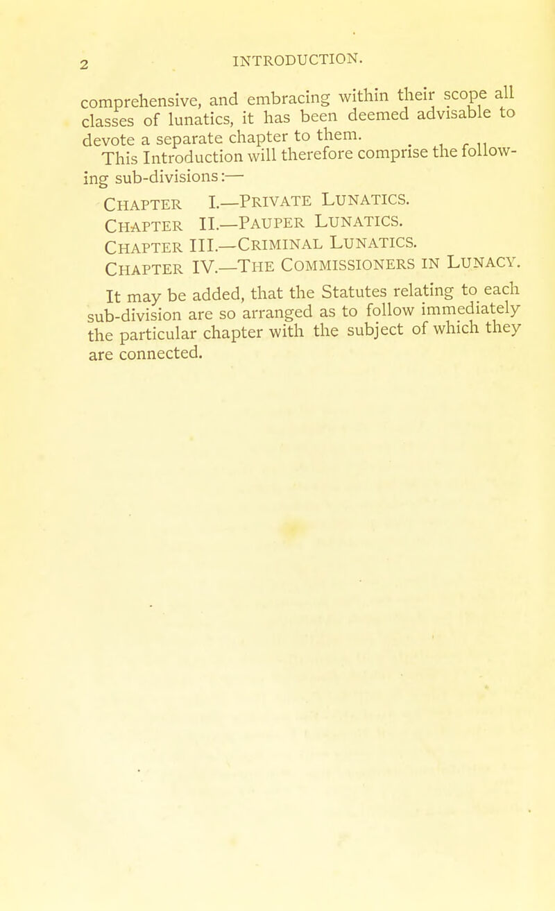 comprehensive, and embracing within their scope all classes of lunatics, it has been deemed advisable to devote a separate chapter to them. ^ This Introduction will therefore comprise the ioiiow- ing sub-divisions:— Chapter I.—Private Lunatics. Chapter II.—Pauper Lunatics. Chapter III.—Criminal Lunatics. Chapter IV. The Commissioners in Lunacy. It may be added, that the Statutes relating to_ each sub-division are so arranged as to follow immediately the particular chapter with the subject of which they are connected.