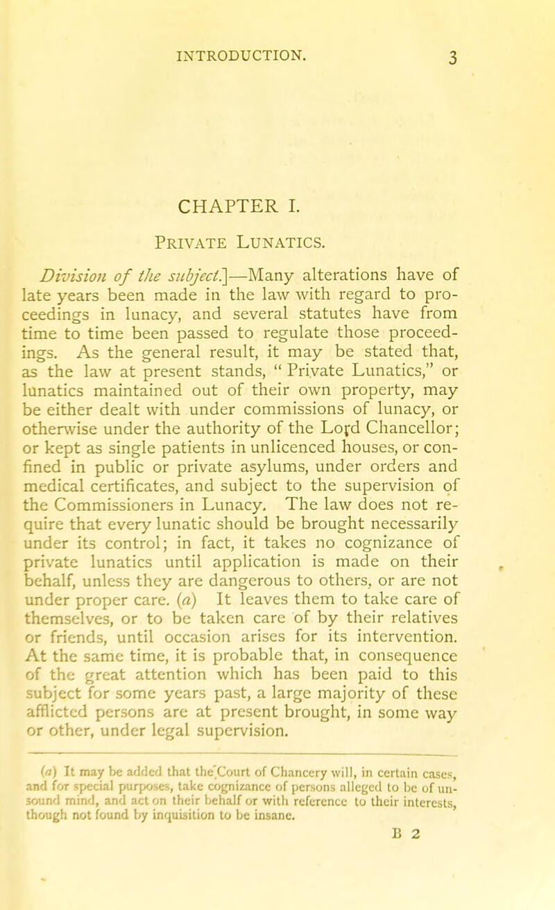 CHAPTER 1. Private Lunatics. Division of the subjeci^—Many alterations have of late years been made in the law with regard to pro- ceedings in lunacy, and several statutes have from time to time been passed to regulate those proceed- ings. As the general result, it may be stated that, as the law at present stands,  Private Lunatics, or lunatics maintained out of their own property, may be either dealt with under commissions of lunacy, or otherwise under the authority of the Lofd Chancellor; or kept as single patients in unlicenced houses, or con- fined in public or private asylums, under orders and medical certificates, and subject to the supervision of the Commissioners in Lunacy, The law does not re- quire that every lunatic should be brought necessarily under its control; in fact, it takes no cognizance of private lunatics until application is made on their behalf, unless they are dangerous to others, or are not under proper care, {a) It leaves them to take care of themselves, or to be taken care of by their relatives or friends, until occasion arises for its intervention. At the same time, it is probable that, in consequence of the great attention which has been paid to this subject for some years past, a large majority of these afflicted persons arc at present brought, in some way or other, under legal supervision. (a) It may be added that the'Court of Chancery will, in certain cases, and for special purposes, take cognizance of persons alleged to be of un- sound mind, and acton their behalf or with reference to their interests, though not found by inquisition to be insane. B 2