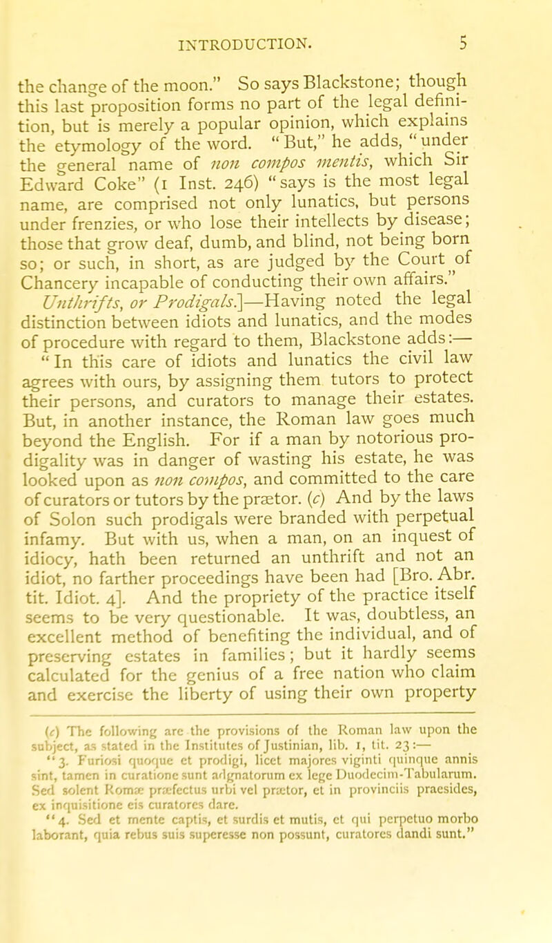 the change of the moon. So says Blackstone; though this last proposition forms no part of the legal defini- tion, but is merely a popular opinion, which explains the etymology of the word.  But, he adds, |' under the general name of non compos mentis, which Sir Edward Coke (i Inst. 246) says is the most legal name, are comprised not only lunatics, but persons under frenzies, or who lose their intellects by disease; those that grow deaf, dumb, and blind, not being born so; or such, in short, as are judged by the Court of Chancery incapable of conducting their own affairs. Unthrifts, or Prodigals^—Y^2iNmg noted the legal distinction between idiots and lunatics, and the modes of procedure with regard to them, Blackstone adds:— In this care of idiots and lunatics the civil law agrees with ours, by assigning them tutors to protect their persons, and curators to manage their estates. But, in another instance, the Roman law goes much beyond the English. For if a man by notorious pro- digality was in danger of wasting his estate, he was looked upon as non covipos, and committed to the care of curators or tutors by the praetor, {c) And by the laws of Solon such prodigals were branded with perpetual infamy. But with us, when a man, on an inquest of idiocy, hath been returned an unthrift and not an idiot, no farther proceedings have been had [Bro. Abr. tit. Idiot. 4]. And the propriety of the practice itself seems to be very questionable. It was, doubtless, an excellent method of benefiting the individual, and of preserving estates in families; but it hardly seems calculated for the genius of a free nation who claim and exercise the liberty of using their own property (c) The following arc the provisions of the Roman law upon the subject, as stated in the Institutes of Justinian, lib. I, tit. 23:— 3. Furiosi quoque ct prodigi, licet majorcs viginti quinque annis sint, tamen in curatione sunt adgnatorum ex lege Duodecini-Tabulanim. •Sed solent KomEC prafectus urbi vel prjctor, et in provinciis pracsides, ex inquisitione eis curatores dare. 4. Sed et mente captis, et surdis et muti.s, et qui perpetuo morbo laborant, quia rebus suis superesse non possunt, curatores dandi sunt.