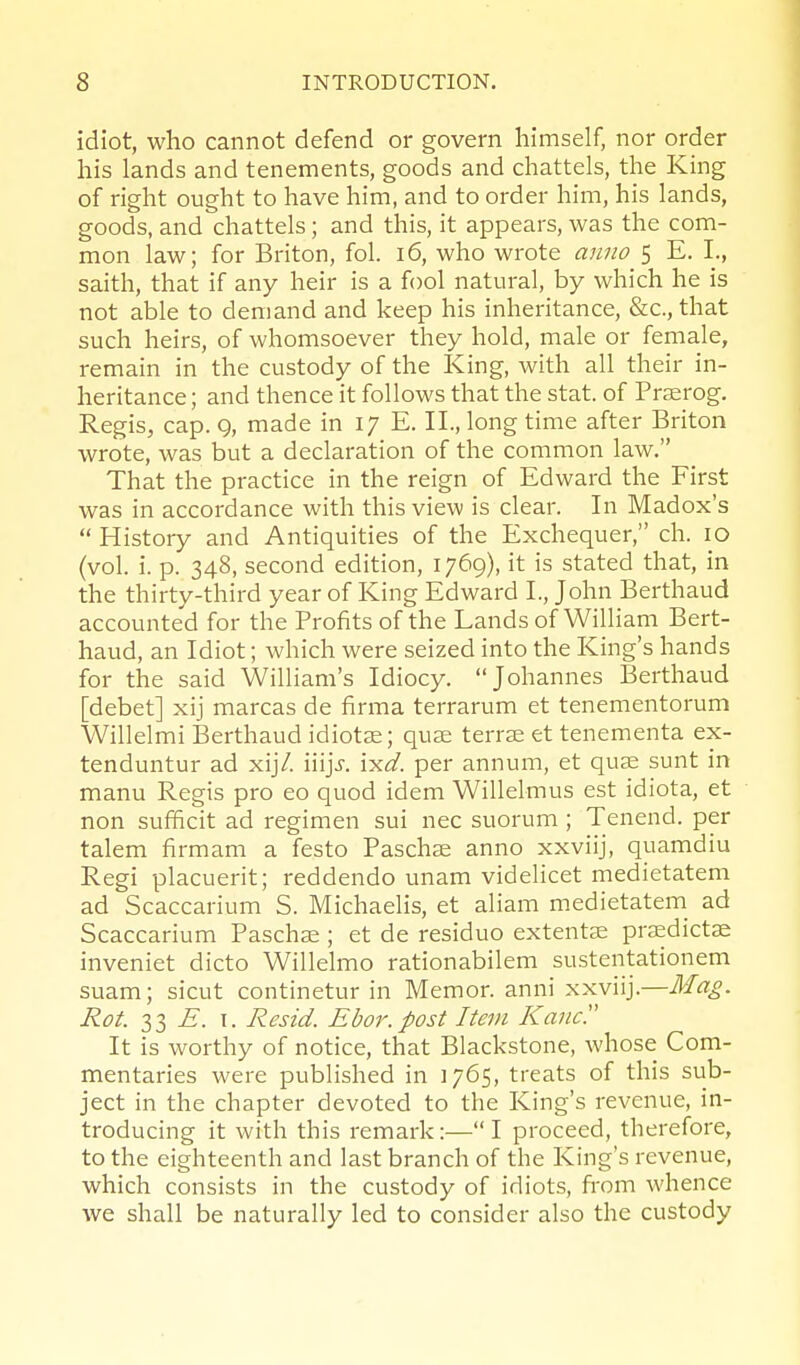 idiot, who cannot defend or govern himself, nor order his lands and tenements, goods and chattels, the King of right ought to have him, and to order him, his lands, goods, and chattels; and this, it appears, was the com- mon law; for Briton, fol. i6, who wrote anno 5 E. I., saith, that if any heir is a fool natural, by which he is not able to demand and keep his inheritance, &c., that such heirs, of whomsoever they hold, male or female, remain in the custody of the King, with all their in- heritance ; and thence it follows that the stat. of Prserog. Regis, cap. Q, made in 17 E. IL, long time after Briton wrote, was but a declaration of the common law. That the practice in the reign of Edward the First was in accordance with this view is clear. In Madox's  History and Antiquities of the Exchequer, ch. 10 (vol. i. p. 348, second edition, 1769), it is stated that, in the thirty-third year of King Edward I., John Berthaud accounted for the Profits of the Lands of William Bert- haud, an Idiot; which were seized into the King's hands for the said William's Idiocy. Johannes Berthaud [debet] xij marcas de firma terrarum et tenementorum Willelmi Berthaud idiot^e; quze terrze et tenementa ex- tenduntur ad xijV. \\\]s. ixd. per annum, et quae sunt in manu Regis pro eo quod idem Willelmus est idiota, et non sufficit ad regimen sui nec suorum; Tenend. per talem firmam a festo Paschse anno xxviij, quamdiu Regi placuerit; reddendo unam videlicet medietatem ad Scaccarium S. Michaelis, et aliam medietatem^ ad Scaccarium Paschae ; et de residuo extentJE pra^dictae inveniet dicto Willelmo rationabilem sustentationem suam; sicut continetur in Memor. anni xxviij.—Ma£. Rot. 33 E. I. Resid. Ebor.post Item Kane'.' It is worthy of notice, that Blackstone, whose Com- mentaries were published in 1765, treats of this sub- ject in the chapter devoted to the King's revenue, in- troducing it with this remark:—I proceed, therefore, to the eighteenth and last branch of the King's revenue, which consists in the custody of idiots, from whence we shall be naturally led to consider also the custody