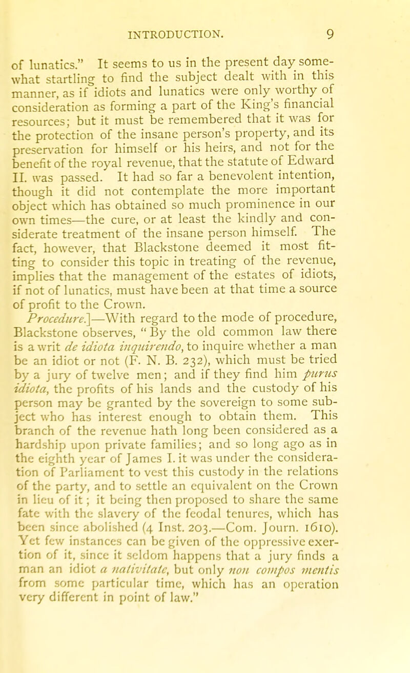 of lunatics. It seems to us in the present day some- what startling to find the subject dealt with in this manner, as if idiots and lunatics were only worthy oi consideration as forming a part of the King's financial resources; but it must be remembered that it was for the protection of the insane person's property, and its preservation for himself or his heirs, and not for the benefit of the royal revenue, that the statute of Edward II. was passed. It had so far a benevolent intention, though it did not contemplate the more important object which has obtained so much prominence in our own times—the cure, or at least the kindly and con- siderate treatment of the insane person himself The fact, however, that Blackstone deemed it most fit- ting to consider this topic in treating of the revenue, implies that the management of the estates of idiots, if not of lunatics, must have been at that time a source of profit to the Crown. Procedure.]—With regard to the mode of procedure, Blackstone observes,  By the old common law there is a writ de idiota inquirendo, to inquire whether a man be an idiot or not (F. N. B. 232), which must be tried by a jury of twelve men; and if they find him purns idiota, the profits of his lands and the custody of his person may be granted by the sovereign to some sub- ject who has interest enough to obtain them. This branch of the revenue hath long been considered as a hardship upon private families; and so long ago as in the eighth year of James I. it was under the considera- tion of Parliament to vest this custody in the relations of the party, and to settle an equivalent on the Crown in lieu of it; it being then proposed to share the same fate with the slavery of the feodal tenures, which has been since abolished (4 Inst. 203.—Com. Journ. 1610). Yet few instances can be given of the oppressive exer- tion of it, since it seldom happens that a jury finds a man an idiot a nativitaic, but only non compos mentis from some particular time, which has an operation very different in point of law.