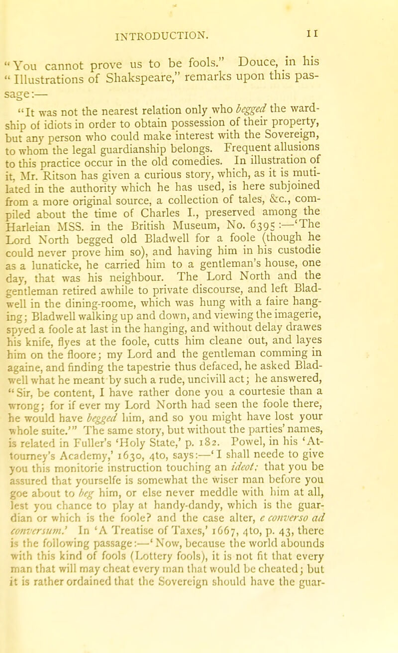 You cannot prove us to be fools. Douce, in his  Illustrations of Shakspeare, remarks upon this pas- sage :— It was not the nearest relation only who begged the ward- ship of idiots in order to obtain possession of their property, but any person who could make interest with the Sovereign, to whom the legal guardianship belongs. Frequent allusions to this practice occur in the old comedies. In illustration of it, Mr. Ritson has given a curious story, which, as it is rnuti- lated m the authority which he has used, is here subjoined from a more original source, a collection of tales, &c., com- piled about the time of Charles I., preserved among the Harleian MSS. in the British Museum, No. 6395 :—'The Lord North begged old Bladwell for a foole (though he could never prove him so), and having him in his custodie as a lunaticke, he carried him to a genUeman's house, one day, that was his neighbour. The Lord North and the gendeman rethed awhile to private discourse, and left Blad- well in the dining-roome, which was hung with a faire hang- ing; BladweU walking up and down, and viewing the imagerie, spyed a foole at last in the hanging, and without delay drawes his knife, flyes at the foole, cutts him cleane out, and layes him on the floore; my Lord and the gendeman comming in agame, and finding the tapestrie thus defaced, he asked Blad- well what he meant by such a rude, uncivill act; he answered,  Sir, be content, I have rather done you a courtesie than a wrong; for if ever my Lord North had seen the foole there, he would have hegged him, and so you might have lost your whole suite.' The same story, but without the parties' names, is related in Fuller's 'Holy State,' p. 182. Powel, in his 'At- toumey's Academy,' 1630, 4to, says:—'I shall neede to give you this monitorie instrucdon touching an idcot; that you be assured that yourselfe is somewhat the wiser man before you gee about to beg him, or else never meddle with liim at all, lest you chance to play at handy-dandy, which is the guar- dian or which is the foole? and the case alter, e converso ad tanvcrsiim.' In 'A Treatise of Taxes,' 1C67, 4to, p. 43, there is the following passage:—'Now, because the world abounds with this kind of fools (Lottery fools), it is not fit that every man that will may cheat every man that would be cheated; but it is rather ordained that the Sovereign should have the guar-