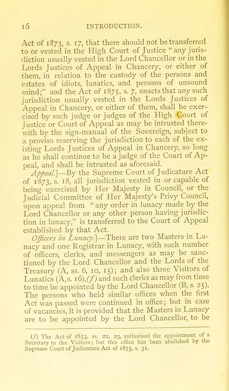 Act of 1873, s. 17, that there should not be transferred to or vested in the High Court of Justice any juris- diction usually vested in the Lord Chancellor or in the Lords Justices of Appeal in Chancery, or either of them, in relation to the custody of the persons and estates of idiots, lunatics, and persons of unsound mind; and the Act of 1875, s. 7, enacts that any such jurisdiction usually vested in the Lords Justices of Appeal in Chancery, or either of them, shall be exer- cis'ed by such judge or judges of the High Court of Justice or Court of Appeal as may be intrusted there- with by the sign-manual of the Sovereign, subject to a proviso reserving the jurisdiction to each of the ex- isting Lords Justices of Appeal in Chancery, so long as he shall continue to be a judge of the Court of Ap- peal, and shall be intrusted as aforesaid. Appeal:]—By the Supreme Court of Judicature Act of 1873, s. 18, all jurisdiction vested in or capable of being exercised by Her Majesty in Council, or the Judicial Committee of Her Majesty's Privy Council, upon appeal from  any order in lunacy made by the Lord Chancellor or any other person having jurisdic- tion in lunacy, is transferred to the Court of Appeal established by that Act. Officers in L?macj/.]—Thete are two Masters in Lu- nacy and one Registrar in Lunacy, with such number of officers, clerks, and messengers as may be sanc- tioned by the Lord Chancellor and the Lords of the Treasury (A, ss. 6, 10, 15); and also three Visitors of Lunatics (A,s. i6),(f) and such clerks as may from time to time be appointed by the Lord Chancellor (B, s. 25). The persons who held similar offices when the first Act was passed were continued in office; but in case ■of vacancies, it is provided that the Masters in Lunacy are to be appointed by the Lord Chancellor, to be (f) The Act of 1S53, ss. 22, 23, authorised the appointment of a Secretary to the Visitors; but this office has been aboHshed by the Supreme Court of Judicature Act of 1875, s. 31.