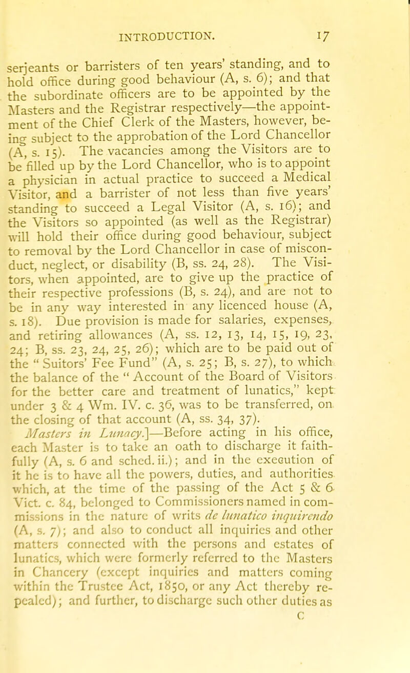 Serjeants or barristers of ten years' standing, and to hold office during good behaviour (A, s. 6); and that the subordinate officers are to be appointed by the Masters and the Registrar respectively—the appoint- ment of the Chief Clerk of the Masters, however, be- ing subject to the approbation of the Lord Chancellor (A, s. 15). The vacancies among the Visitors are to be'filled up by the Lord Chancellor, who is to appoint a physician in actual practice to succeed a Medical Visitor, and a barrister of not less than five years' standing to succeed a Legal Visitor (A, s. 16); and the Visitors so appointed (as well as the Registrar) will hold their office during good behaviour, subject to removal by the Lord Chancellor in case of miscon- duct, neglect, or disability (B, ss. 24, 28). The Visi- tors, when appointed, are to give up the practice of their respective professions (B, s. 24), and are not to be in any way interested in any licenced house (A, s. 18). Due provision is made for salaries, expenses, and retiring allowances (A, ss. 12, 13, 14, 15, 19, 23, 24; B, ss. 23, 24, 25, 26); which are to be paid out of the  Suitors' Fee Fund (A, s. 25; B, s. 27), to which the balance of the  Account of the Board of Visitors for the better care and treatment of lunatics, kept under 3 & 4 Wm. IV. c. 36, was to be transferred, on, the closing of that account (A, ss. 34, 37). Masters in Lunacy?\—Before acting in his office, each Master is to take an oath to discharge it faith- fully (A, s. 6 and sched. ii.); and in the execution of it he is to have all the powers, duties, and authorities which, at the time of the passing of the Act 5 & 6 Vict. c. 84, belonged to Commissioners named in com- missions in the nature of writs dc lunatico inquircndo (A, s. 7); and also to conduct all inquiries and other matters connected with the persons and estates of lunatics, which were formerly referred to the Masters in Chancery (except inquiries and matters coming within the Trustee Act, 1850, or any Act thereby re- pealed); and further, to discharge such other duties as C