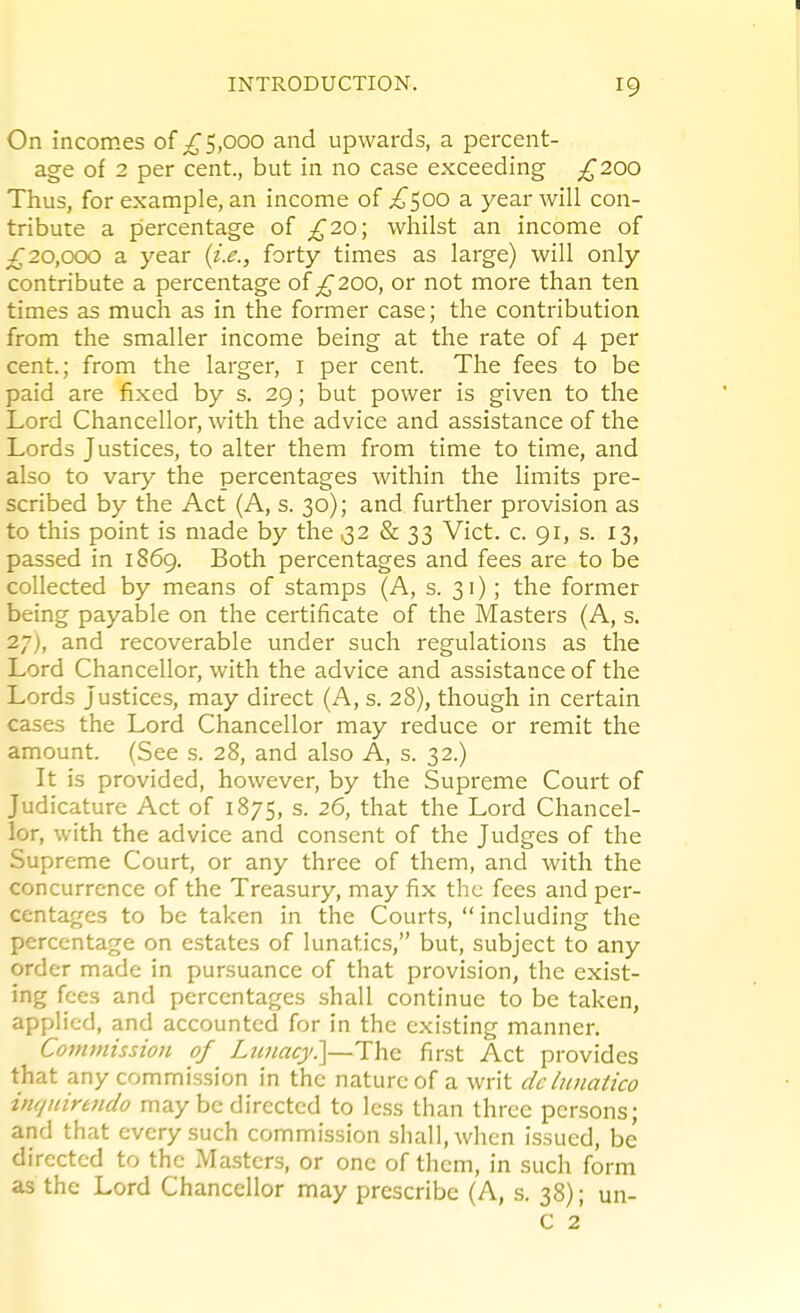 On incomes of ;^5,ooo and upwards, a percent- age of 2 per cent., but in no case exceeding £200 Thus, for example, an income of ^500 a year will con- tribute a percentage of £20; whilst an income of ;£20,000 a year (z.e., forty times as large) will only contribute a percentage of 200, or not more than ten times as much as in the former case; the contribution from the smaller income being at the rate of 4 per cent.; from the larger, i per cent. The fees to be paid are fixed by s. 29; but power is given to the Lord Chancellor, with the advice and assistance of the Lords Justices, to alter them from time to time, and also to vary the percentages within the limits pre- scribed by the Act (A, s. 30); and further provision as to this point is made by the ,32 & 33 Vict. c. 91, s. 13, passed in 1869. Both percentages and fees are to be collected by means of stamps (A, s. 31); the former being payable on the certificate of the Masters (A, s. 27), and recoverable under such regulations as the Lord Chancellor, with the advice and assistance of the Lords Justices, may direct (A, s. 28), though in certain cases the Lord Chancellor may reduce or remit the amount. (See s. 28, and also A, s. 32.) It is provided, however, by the Supreme Court of Judicature Act of 1875, s. 26, that the Lord Chancel- lor, with the advice and consent of the Judges of the Supreme Court, or any three of them, and with the concurrence of the Treasury, may fix the fees and per- centages to be taken in the Courts,  including the percentage on estates of lunatics, but, subject to any order made in pursuance of that provision, the exist- ing fees and percentages shall continue to be taken, applied, and accounted for in the existing manner. Commtsswn of Lwiacy.]—The first Act provides that any commission in the nature of a writ de luiiatico imjuireiido maybe directed to less than three persons; and that every such commission shall, when issued, be directed to the Masters, or one of them, in such form as the Lord Chancellor may prescribe (A, s. 38); un- C 2