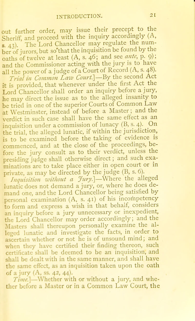 out further order, may issue their precept to the Sheriff, and proceed with the inquiry accordingly (A, s 43). ' The Lord Chancellor may regulate the num- ber of jurors, but so'that the inquisition be found by the oaths of twelve at least (A, s. 46; and see ante, p. 9) ; and the Commissioner acting with the jury is to have all the power of a judge of a Court of Record (A, s. 48). Trial in Common Lazv Coicrt]—V,y the second Act it is provided, that whenever under the first Act the Lord Chancellor shall order an inquiry before a jury, he may direct the issue as to the alleged insanity to be tried in one of the superior Courts of Common Law at Westminster, instead of before a Master; and the verdict in such case shall have the same effect as an inquisition under a commission of lunacy (B, s. 4). On the trial, the alleged lunatic, if within the jurisdiction, is to be examined before the taking of evidence is commenced, and at the close of the proceedings, be- fore the jury consult as to their verdict, unless the presiding judge shall otherwise direct; and such exa- minations are to take place either in open court or in private, as may be directed by the judge (B, s. 6). Inquisition without a yz^r)/.]—Where the alleged lunatic does not demand a jury, or, where he does de- mand one, and the Lord Chancellor being satisfied by personal examination (A, s. 41) of his incompetency to form and express a wish in that behalf, considers an inquiry before a jury unnecessary or inexpedient, the Lord Chancellor may order accordingly; and the Masters shall thereupon personally examine the al- leged lunatic and investigate the facts, in order to ascertain whether or not he is of unsound mind; and when they have certified their finding thereon, such certificate shall be deemed to be an inquisition, and shall be dealt with in the same manner, and shall have the same effect, as an inquisition taken upon the oath of a jury (A, ss. 42, 44). Time.]—Whether with or without a jury, and whe- ther before a Master or in a Common Law Court, the