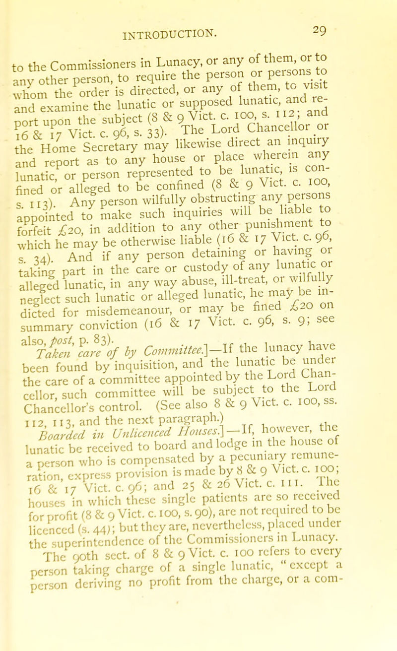 to the Commissioners in Lunacy, or any of them, or to Iny other person, to require the person or Persons to .vhom the order is directed, or ^ny of them to vis^ and examine the lunatic or supposed kmatic, and re pSrt upon the subject (8 & 9 Vict c. 100, s. 112 ; and ?6 & 17 Vict c. 96, s. 33)- The Lord Chancellor or he Home Secre?a;y rJay likewise direct an mquiry and report as to any house or place wherem any ll^c^or person -presented to be lunat.c .s con fined or alleged to be confined (8 & 9 Vict. c. 100, s n 3). Any person wilfully obstructing any persons appointed to make such inquiries will be liable to forfeit £20 in addition to any other punishment to wWch he may be otherwise liable (16 & 17 Vict c 96, s 34) And if any person detaming or having or taking part in the care or custody of any l^na ic or aUeged lunatic, in any way abuse, ill-treat, or wilfu ly negfect such lunatic or alleged lunatic, he may be in- dicted for misdemeanour, or may be fined £20 on summary conviction (16 & 17 Vict. c. 96, s. 9; see ^^rfkeu'Ve^ij Con.nittee.]-l( the lunacy have been found by inquisition, and the lunatic be under the care of a committee appomtedby t - Lord Chai^ cellor, such committee will be subject to the Lo d Chancellors control. (See also 8 & 9 Vict. c. 100, ss. 112 m. and the next paragraph.) Boarded in Unlicenced Houscs:\-\'i, however, the lunar be received to board and lodge m the house of a person who is compensated by a pecuniary remune- Xn express proviliion is made by S & 9 Vet. c. 1^0 16 & 17 Vict. c. 96; and 25 & 26 Vict. c. in. Ihc houses in which these single patients arc so received for profit (8 & 9 Vict. c. 100, s. 90), arc not required to be licenced (s. 44); but they are, nevertheless, placed under the superintendence of the Commissioners in Lunacy. The 90th sect, of 8 & 9 Vict. c. 100 refers to every person taking charge of a single lunatic,  except a person deriving no profit from the charge, or a com-