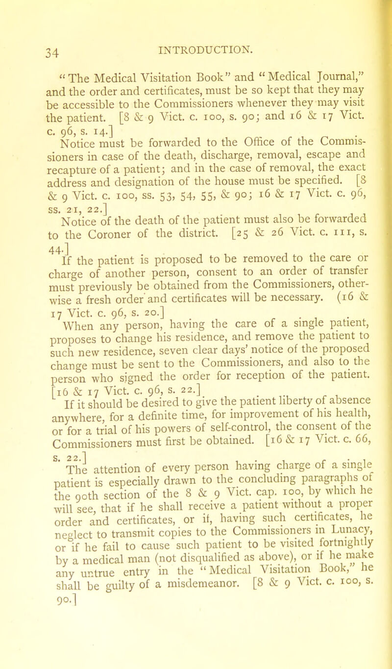 The Medical Visitation Book and Medical Journal, and the order and certificates, must be so kept that they rnay be accessible to the Commissioners whenever they may visit the patient. [8 & 9 Vict. c. 100, s. 90; and 16 & 17 Vict, c. 96, s. 14.] Notice must be forwarded to the Office of the Commis- sioners in case of the death, discharge, removal, escape and recapture of a patient; and in the case of removal, the exact address and designation of the house must be specified. [8 & 9 Vict. c. 100, ss. 53, 54, 55. & 90; 16 & 17 Vict c. 96, SS» 21} 2 2 .J Notice of the death of the patient must also be forwarded to the Coroner of the district. [25 & 26 Vict. c. iii, s. 44.] If the patient is proposed to be removed to the care or charge of another person, consent to an order of transfer must previously be obtained from the Commissioners, other- wise a fresh order and certificates will be necessary. (16 & 17 Vict. c. 96, s. 20.] When any person, having the care of a single patient, proposes to change his residence, and remove the patient to such new residence, seven clear days' notice of the proposed change must be sent to the Commissioners, and also to the person who signed the order for reception of the patient. [16 & 17 Vict. c. 96, s. 22.] _ If it should be desired to give the patient liberty of absence anywhere, for a definite time, for improvement of his health, or for a trial of his powers of self-control, the consent of the Commissioners must first be obtained. [16 & 17 Vict. c. 66, S 2 2 1 ' Tlie attention of every person having charge of a single patient is especially drawn to the concluding paragraphs of the Qoth section of the 8 & 9 Vict. cap. 100, by which he will see, that if he shall receive a patient without a proper order and certificates, or if, having such certificates, he neolect to transmit copies to the Commissioners in Lunacy, or If he fail to cause such patient to be visited fortnightly by a medical man (not disqualified as above), or if he make any untrue entry in the  Medical Visitation Book,' he shall be guilty of a misdemeanor. [8 & 9 Vict. c. 100, s. 90.]