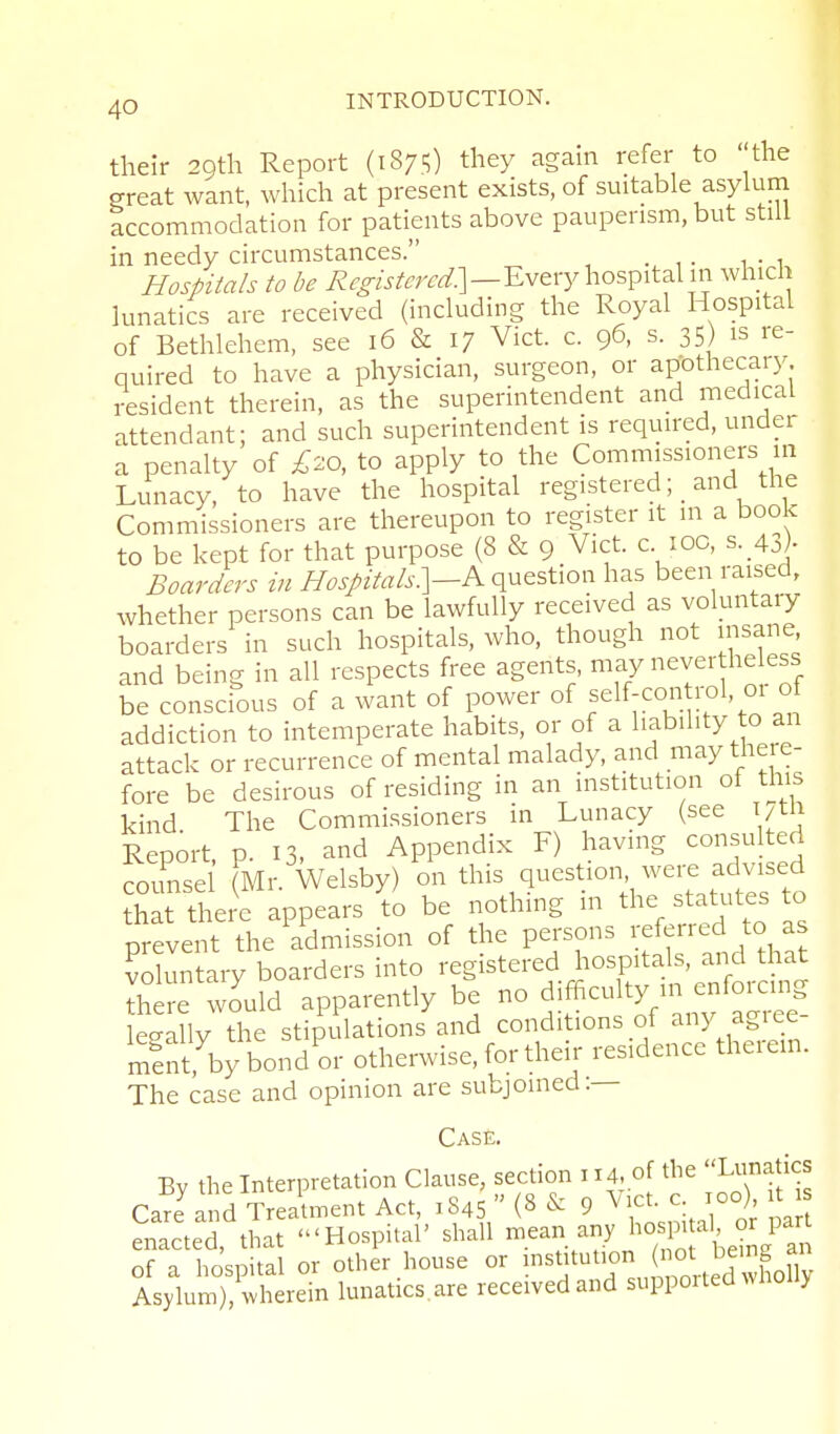 their 2oth Report (1875) they again refer to the Sreat want, which at present exists, of suitable asyhim accommodation for patients above pauperism, but still in needy circumstances. Hospitals to be Every hospital in which lunatics are received (including the Royal Hospital of Bethlehem, see 16 & 17 Vict. c. 96, s. 35) is re- quired to have a physician, surgeon, or apothecary resident therein, as the superintendent and medical attendant; and such superintendent is required, under a penalty of £20, to apply to the Commissioners in Lunacy, to have the hospital registered; and the Commissioners are thereupon to register it m a book to be kept for that purpose (8 & 9 Vict, c loc, s._43j- Boarders in //^.y/2V«/.s-.]-A question has been raised, whether persons can be lawfully received as voluntary boarders in such hospitals, who, though not insane and being in all respects free agents, may never heless be conscious of a want of power of f 1^;^° l'^^'° addiction to intemperate habits, or of a liability to an attack or recurrence of mental malady, and may there- fore be desirous of residing in an institution of this kind The Commissioners in Lunacy (see i/tn Report p. 13, and Appendix F) having consulted counsel Mr. Welsby) on this question were advised Sat t^.ere appears to be nothing in the statutes to prevent the admission of the persons referred to as volun ary boarders into registered hospitals, and that ^h re w?uld apparently be no dif^l^y/ ^^^l^.^^^ legally the stipulations and conditions of any agiee mentj3y bond or otherwise, for their residence theiem. The case and opinion are subjoined.— Case. Bv the Interpretation Clause, section 114, of the Lunatics Cal'Ind T^Jtinent Act, 1845 (8 9 ^^^^^^^^^^^^ pa enacted, that 'Hospital' shall ^^^^ of a hospital or other house or l^^^Jtution (not be ng^^^^^ Asylum), wherein lunatics.are received and suppoi ted wnoiiy