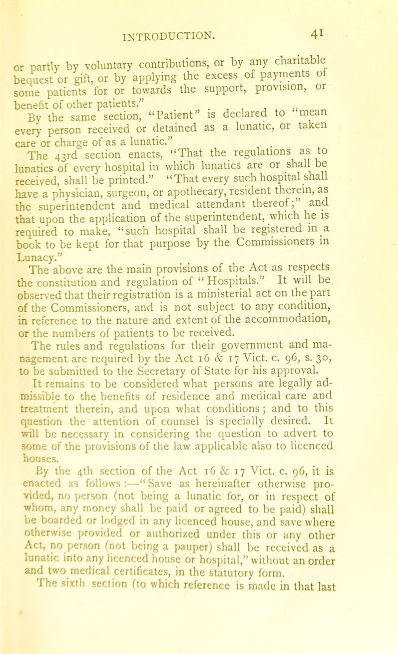 or partly by voluntary contributions, or by any charitable bequest or gift, or by applying the excess of payments of some patients for or towards the support, provision, or benefit of other patients. . , , ■, By the same section, Patient is declared to mean every person received or detained as a lunatic, or taken care or charge of as a lunatic. The 43rd section enacts, That the regulations as to lunatics of every hospital in which lunatics are or shall be received, shall be printed. That every such hospital shall have a physician, surgeon, or apothecary, resident therein, as the superintendent and medical attendant thereof; and that upon the application of the superintendent, which he is required to make, such hospital shall be registered in a book to be kept for that purpose by the Commissioners m Lunacy. The above are the main provisions of the Act as respects the constitution and regulation of  Hospitals. It will be obser\-ed that their registration is a ministerial act on the part of the Commissioners, and is not subject to any condition, in reference to the nature and extent of the accommodation, or the numbers of patients to be received. The rules and regulations for their government and ma- nagement are required by the Act 16 & 17 Vict. c. 96, s. 30, to be submitted to the Secretary of State for his approval. It remains to be considered what persons are legally ad- mis-sible to the benefits of residence and medical care and treatment therein, and upon what conditions; and to this question the attention of counsel is specially desired. It will be necessary in considering the question to advert to some of the provisions of the law applicable also to licenced houses. By the 4lh section of the Act 16 & 17 Vict. c. 96, it is enacted as follows :— Save as hereinafter otherwise pro- vided, no person (not being a lunatic for, or in respect of whom, any money shall be paid or agreed to be paid) shall be boarded or lodged in any licenced house, and save where otherwise provided or authorized under this or any other Act, no person (not being a pauper) shall be received as a lunatic into any licenced house or hospital, without an order and two medical certificates, in the statutory form. The sixth section (to which reference is made in that last