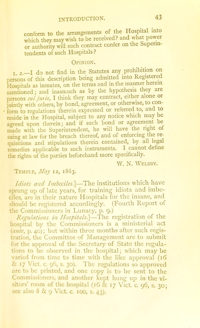 conform to the arrangements of the Hospital mto which they may wish to be received? and vvhat power or authority will such contract confer on the Superm- tendents of such Hospitals ? Opinion, I —I do not find in the Statutes any prohibition on persons of this description being admitted into Registered Hospitals as inmates, on the terms and in the manner herein mentioned; and inasmuch as by the hypothesis they are persons sui jtois, I think they may contract, either alone or joindy with others, by bond, agreement, or otherwise, to con- ■ form to regulations therein expressed or referred to, and to reside in the Hospital, subject to any notice which may be agreed upon therein; and if such bond or agreement be made with the Superintendent, he will have the right of suing at law for the breach thereof, and of enforcing the re- quisitions and stipulations therein contained, by all legal remedies applicable to such instruments. I cannot define the rights of the parties beforehand more specifically. W. N. Welsby. Temple, May 12, 1863. Idiots and Imbeciles?^—The institutions which have sprung up of late years, for training idiots and imbe- ciles, are in their nature Hospitals for the insane, and should be registered accordingly. (Fourth Report of the Commissioners in Lunacy, p. 9.) Regulations in Hospitals^]—The registration of the hospital by the Commissioners is a ministerial act (ante, p. 40;; but within three months after such regis- tration, the Committee of Management are to submit for the approval of the Secretary of State the regula- tions to be observed in the hospital; which may be varied from time to time with the like approval (16 & 17 Vict. c. 9O, s. 30). The regulations so approved are to be printed, and one copy is to be sent to the Commissioners, and another kept hung up in the vi- sitors' room of the hospital (16 & 17 Vict c. 96, s. 30; see al.so 8 & 9 Vict. c. 100, s. 43).