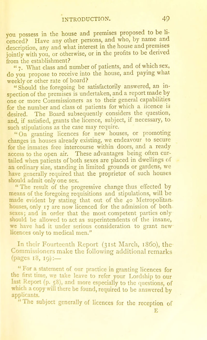 you possess in the house and premises proposed to be h- cenced? Have any other persons, and who, by name and description, any and what interest in the house and premises jointly with you, or otherwise, or in the profits to be derived from the estabUshraent?  7. What class and number of patients, and of which sex, do you propose to receive into the house, and paying what weekly or other rate of board?  Should the foregoing be satisfactorily answered, an in- spection of the premises is undertaken, and a report made by one or more Commissioners as to their general capabilities for the number and class of patients for which a licence is desired. The Board subsequently considers the question, and, if satisfied, grants the licence, subject, if necessary, to such stipulations as the case may require. On granting licences for new houses, or promoting changes in houses already existing, we endeavour to secure for the inmates free intercourse within doors, and a ready access to the open air. These advantages being often cur- tailed when patients of both sexes are placed in dwellings of an ordinary size, standing in limited grounds or gardens, we have generally required that the proprietor of such houses should admit only one sex.  The result of the progressive change thus effected by means of the foregoing requisitions and stipulations, will be made evident by stating that out of the 40 Metropolitan- houses, only 17 are now licenced for the admission of both sexes; and in order that the most competent parties only should be allowed to act as superintendents of the insane, we have had it under serious consideration to grant new licences only to medical men. In their Fourteenth Report (31st March, i860), the Commissioners make the following additional remarks (pages 18, 19):— For a statement of our practice in granting licences for the first time, we take leave to refer your Lordship to our last Report (p. 58), and more especially to the c[uestions, of which a copy will there be found, required to be answered by applicants.  The subject generally of licences for the reception of E