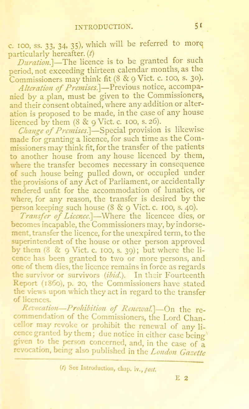 c. 100, ss. 33, 34, 35), which will be referred to more particularly hereafter, (i) B.'iran'on.]—The licence is to be granted for such period, not exceeding thirteen calendar months, as the Commissioners may think fit (8 & 9 Vict. c. 100, s. 30). Alteration of Premises^—?xeM\ov\s notice, accompa- nied by a plan, must be given to the Commissioners, and their consent obtained, where any addition or alter- ation is proposed to be made, in the case of any house Hcenced by them (8 & 9 Vict. c. 100, s. 26). Change of Premises?^—Special provision is likewise made for granting a licence, for such time as the Com- missioners may think fit, for the transfer of the patients to another house from any house licenced by them, where the transfer becomes necessary in consequence of such house being pulled down, or occupied under the provisions of any Act of Parliament, or accidentally rendered unfit for the accommodation of lunatics, or where, for any reason, the transfer is desired by the person keeping such house (8 & 9 Vict. c. 100, s. 40). Transfer of Licctice?\—Where the licencee dies, or becomes incapable, the Commissioners may, by indorse- ment, transfer the licence, for the unexpired term, to the superintendent of the house or other person approved by them (8 & 9 Vict. c. 100, s. 39); but where the li- cence has been granted to two or more persons, and one of them dies, the licence remains in force as regards the survivor or survivors {ibid.). In th-jir Fourteenth Report (i860), p. 20, the Commissioners have stated the views upon which they act in regard to the transfer of licences. Revocation—Prohibition of Renczval^—On the re- commendation of the Commissioners, the Lord Chan- cellor may revoke or prohibit the renewal of any li- cence granted by them; due notice in either case being' given to the person concerned, and, in the case of a revocation, being also published in the London Gazette (f) See Introduction, cli.ip, \\.,/ost. E 2