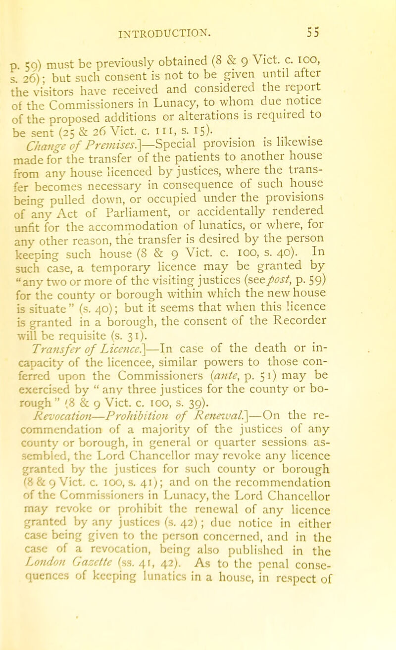 p 50) must be previously obtained (8 & 9 Vict. c. 100, s. 26); but such consent is not to be given until after the visitors have received and considered the report of the Commissioners in Lunacy, to whom due notice of the proposed additions or alterations is required to be sent (25 & 26 Vict. c. Ill, s. 15). Ciiange of Pm/zw^-J.]—Special provision is likewise made for the transfer of the patients to another house from any house licenced by justices, where the trans- fer becomes necessary in consequence of such house being pulled down, or occupied under the provisions of any Act of Parliament, or accidentally rendered unfit for the accommodation of lunatics, or where, for any other reason, the transfer is desired by the person keeping such house (8 & 9 Vict. c. 100, s. 40). In such case, a temporary licence may be granted by any two or more of the visiting justices {stepost, p. 59) for the county or borough within which the new house is situate  (s. 40); but it seems that when this licence is granted in a borough, the consent of the Recorder will be requisite (s. 31). Transfer of Liccjicc?^—In case of the death or in- capacity of the licencee, similar powers to those con- ferred upon the Commissioners {ante, p. 5 i) may be exercised by  any three justices for the county or bo- rough  (8 & 9 Vict. c. 100, s. 39). Revocation—Prohibition of Renewal?^—On the re- commendation of a majority of the justices of any county or borough, in general or quarter sessions as- sembled, the Lord Chancellor may revoke any licence granted by the justices for such county or borough (8 & 9 Vict. c. 100, s. 41;; and on the recommendation of the Commissioners in Lunacy, the Lord Cliancellor may revoke or prohibit the renewal of any licence granted by any justices (s. 42); due notice in either case being given to the person concerned, and in the case of a revocation, being also publi.shed in the London Gazette (ss. 41, 42). As to the penal conse- quences of keeping lunatics in a house, in respect of