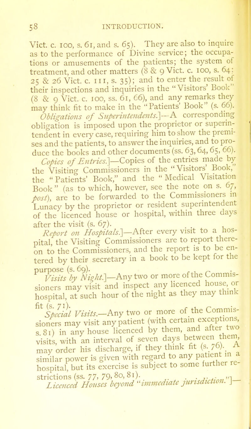 Vict. c. 100, s. 6r, and s. 65). They are also to inquire as to tlie performance of Divine service; the occupa- tions or amusements of the patients; the system of treatment, and other matters (8 & 9 Vict. c. 100, s. 64: 25 & 26 Vict. c. Ill, s. 35); and to enter the result of their inspections and inquiries in the  Visitors' Book (8 & 9 Vict. c. 100, ss. 61, 66), and any remarks they may think fit to make in the Patients' Book (s. 66). Obligations of Superintendents?^—K corresponding obligation is imposed upon the proprietor or superin- tendent in every case, requiring him to show the premi- ses and the patients, to answer the inquiries, and to pro- duce the books and other documents (ss. 63,64, 65, 66). Copies of Entries:]—Copies of the entries made by the Visitino- Commissioners in the Visitors' Book, the Patients' Book, and the Medical Visitation Book  (as to which, however, see the note on s. 67, post), are to be forwarded to the Commissioners m Lunacy by the proprietor or resident superintendent of the licenced house or hospital, within three days after the visit (s. 67). Report on Hospitals]—Aiter every visit to a hos- pital, the Visiting Commissioners are to report there- on to the Commissioners, and the report is to be en- tered by their secretary in a book to be kept for the purpose (s. 69). r.i Visits by Nioht:\—Kr^Y two or more of the Commis- sioners may visit and inspect any licenced house,_ or hospital, at such hour of the night as they may think ^^SpLll'l Visits.-hny tvjo or more of the Commis- sioners may visit any patient (with ^e'-t^^^^^^l^P!^^' s Si) in any house licenced by them, and aftei t^^o visits, with an interval of seven days between theni, may order his discharge, if they think fit (s-76). A similar power is given with regard to any patient m a hospital, but its exercise is subject to some furthei 1^ strictions (ss. 77, 79, 80, 81). . , Lieeiieed Houses beyond -inimedtatc jurisdiction. J- a e-