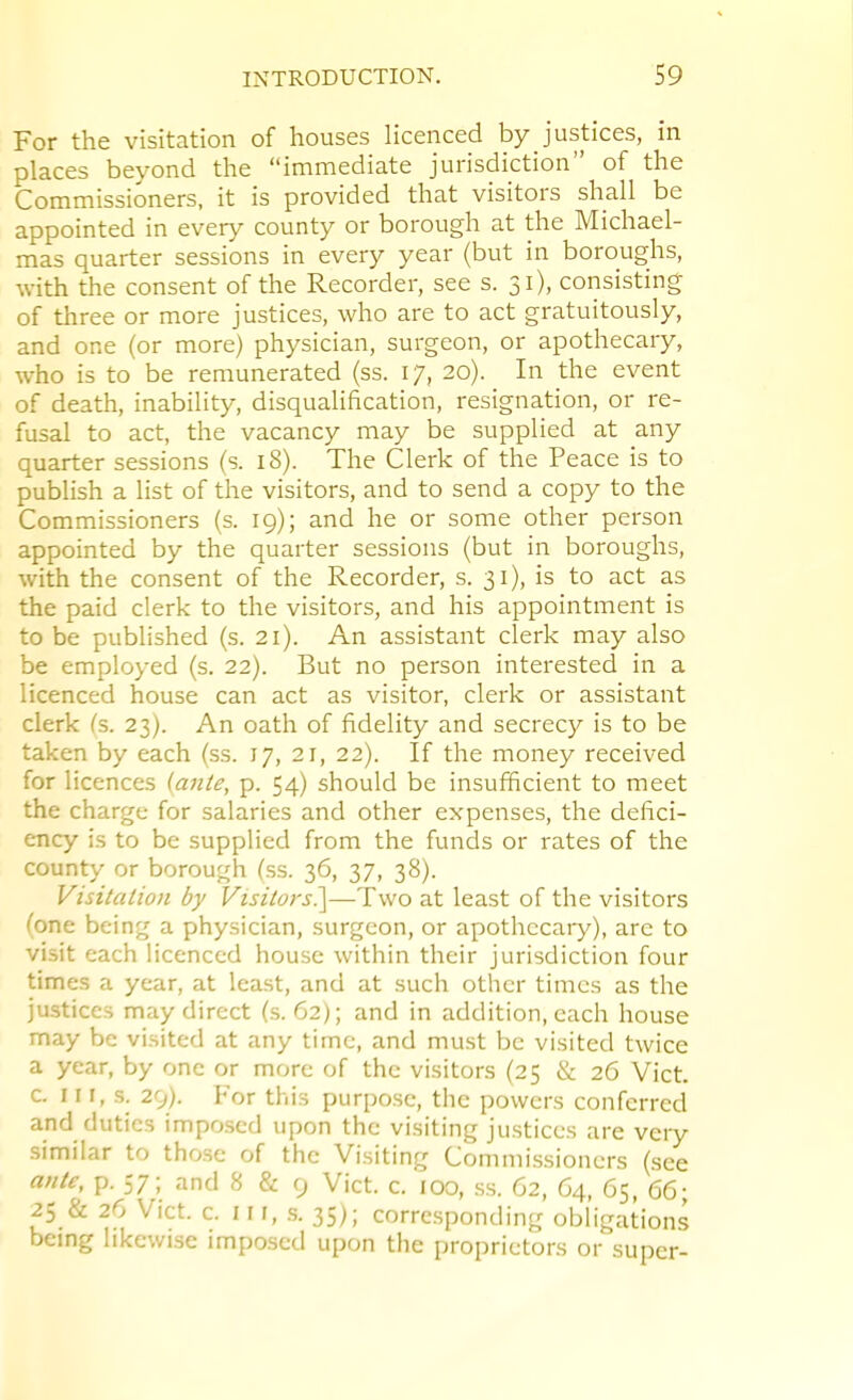 For the visitation of houses licenced by justices, in places beyond the immediate jurisdiction of the Commissioners, it is provided that visitors shall be appointed in every county or borough at the Michael- mas quarter sessions in every year (but in boroughs, with the consent of the Recorder, see s. 31), consisting of three or more justices, who are to act gratuitously, and one (or more) physician, surgeon, or apothecary, who is to be remunerated (ss. 17, 20). In the event of death, inability, disqualification, resignation, or re- fusal to act, the vacancy may be supplied at any quarter sessions (s. 18). The Clerk of the Peace is to publish a list of the visitors, and to send a copy to the Commissioners (s. 19); and he or some other person appointed by the quarter sessions (but in boroughs, with the consent of the Recorder, s. 31), is to act as the paid clerk to the visitors, and his appointment is to be published (s. 21). An assistant clerk may also be employed (s. 22). But no person interested in a licenced house can act as visitor, clerk or assistant clerk fs. 23). An oath of fidelity and secrecy is to be taken by each (ss. 17, 21, 22). If the money received for licences (ante, p. 54) should be insufficient to meet the charge for salaries and other expenses, the defici- ency is to be supplied from the funds or rates of the county or borough (ss. 36, 37, 38). Visitation by Visitors?^—Two at least of the visitors /'one being a physician, surgeon, or apothccaiy), arc to visit each licenced house within their jurisdiction four times a year, at least, and at such other times as the justices may direct (s. 62); and in addition, each house may be visited at any time, and must be visited twice a year, by one or more of the visitors (25 & 26 Vict, c. I r I, s. 29). For this purpose, the powers conferred and duties imposed upon the visiting justices are very similar to those of the Visiting Commissioners (see ante, p. 57; and 8 & 9 Vict. c. 100, ss. G2, 64, 65, 66- 25 & 26 Vict. c. I n, .s. 35); corresponding obligations being likewise imposed upon the proprietors or super-