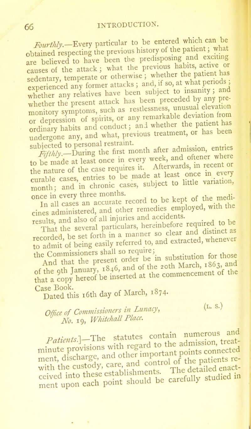 iv„rM/j;.-Every particular to be entered which can be obtained respecting the previous history of the patient; what are believed to have been the predisposing and exciting causes of the attack ; what the previous habits, active or sedentary, temperate or otherwise ; whether the patient has expenenced any former attacks ; and, if so, at what periods ; whet er any relatives have been subject to insamty ; and whet er the^present attack has been preceded by any pre- moni o y symptoms, such as restlessness, unusual elevation r depression of spirits, or any remarkable deviation from ordinary habits and conduct; and whether the P^tien undergone any, and what, previous treatment, or has been '^^^S:^:1:^^o.± after admission, entries to bfmade at leas't once in every week, and ofiener wher the nature of the case requires it. Afterwards, in recent or rnrahle cases entries to be made at least once m _ every moS^ and in chronic cases, subject to httle variation, °^Slll?aeV^r:cra'e^-record to be kept of the medi cines SmiSered, and other remedies enjployed, with the or,rl ciUo nf all iniuries and accidents. ''That *e Sver. pa«tala,s, her.inb.fore required to be j.j L set forth in a manner so clear and drstinct as S^tnit'o' bdnf elsil'y referred ,0, and extracted, whenever n^rtSt^pr^LI' tebe't„ snbstitntion for tlrose ^'Dated°this i6th day of March, 1874. Office of Commissioners in Lunacy, \ ■ ■' No. 19, Whitehall Place. H Ti ^ cfai-ntp'; contain numerous and Patients?^—^\-^^ statutes coma ^ with the custody, care, and ° ^S^tPfiJa enact-