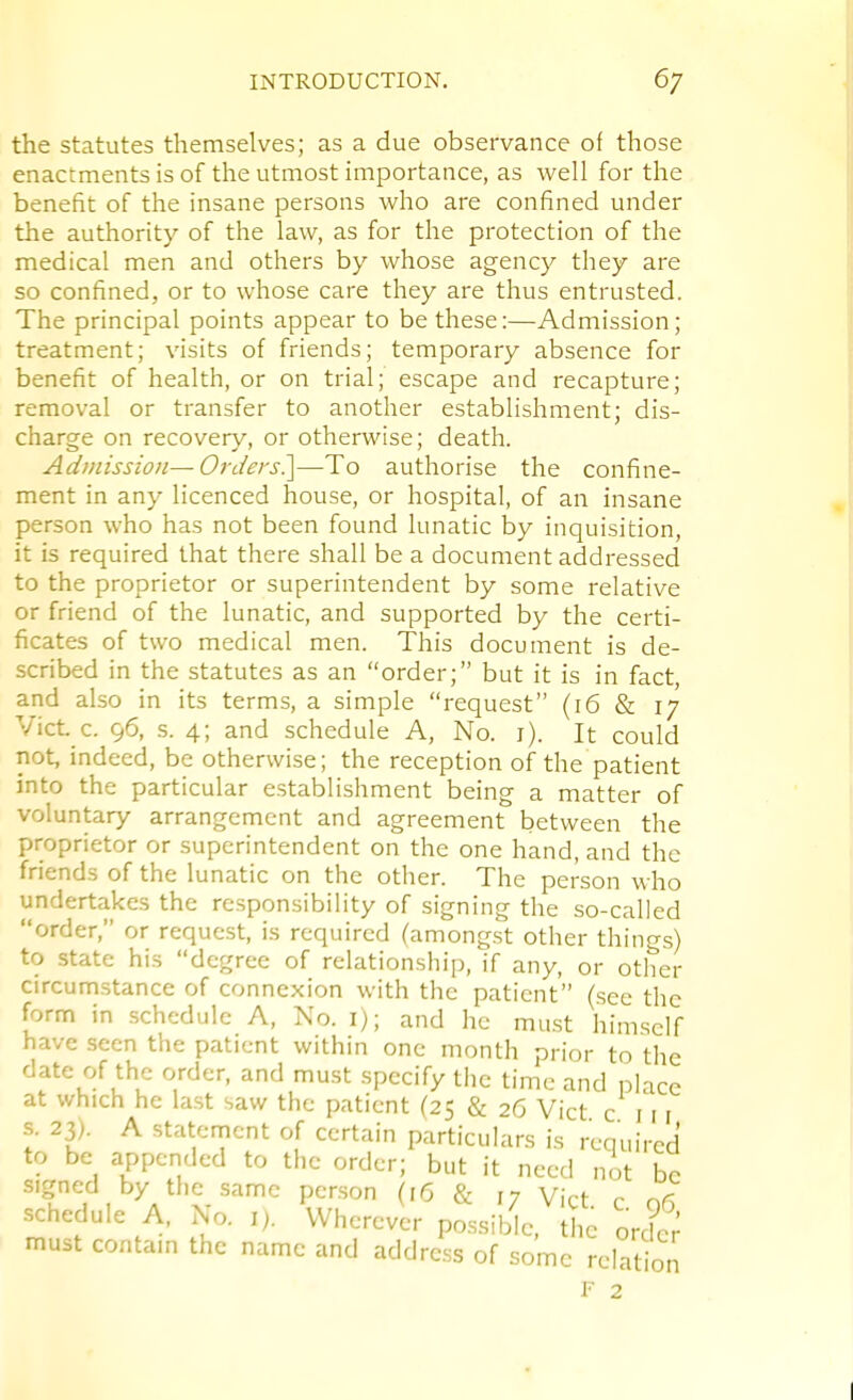 the statutes themselves; as a due observance of those enactments is of the utmost importance, as well for the benefit of the insane persons who are confined under the authority of the law, as for the protection of the medical men and others by whose agency they are so confined, or to whose care they are thus entrusted. The principal points appear to be these:—Admission; treatment; visits of friends; temporary absence for benefit of health, or on trial; escape and recapture; removal or transfer to another establishment; dis- charge on recovery, or otherwise; death. Admission—Orders^—To authorise the confine- ment in any licenced house, or hospital, of an insane person who has not been found lunatic by inquisition, it is required that there shall be a document addressed to the proprietor or superintendent by some relative or friend of the lunatic, and supported by the certi- ficates of two medical men. This document is de- scribed in the statutes as an order; but it is in fact, and also in its terms, a simple request (16 & 17 Vict. c. 96, s. 4; and schedule A, No. i). It could not, indeed, be otherwise; the reception of the patient into the particular establishment being a matter of voluntary arrangement and agreement between the proprietor or superintendent on the one hand, and the friends of the lunatic on the other. The person who undertakes the responsibility of signing the so-called order, or request, is required (amongst other things) to state his degree of relationship, if any, or other circumstance of connexion with the patient (see the form in schedule A, No. i); and he must himself have seen the patient within one month prior to the date of the order, and must specify the time and place at which he last saw the patient (25 & 26 Vict c 111 •s. 23). A statenrient of certain particulars is required to be appended to the order; but it need nit be signed by the same person (16 & 17 Vict r c,^ schedule A. No. i). Wherever po.ssible, the orclc; must contam the name and address of some relation