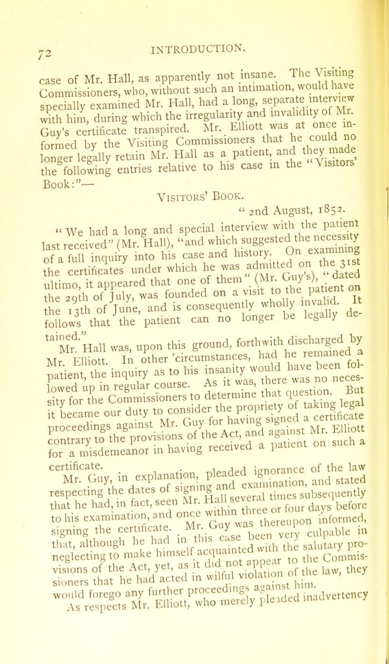 case of Mr. Hall, as apparently not insane. The Visiting Commissioners, who, without such an intimation, wou d have spedT% examined Mr. Hall, had a.log'f.P-^;-^;:[^i;,7 with him, during which the irregularity and invalidity of Mr. Su/s ce'rtificatf transpired. Mr.. Elliott was at once in^ formed by the Visiting Commissioners that he could no itger legally retain Mr' Hall as paUent and they rn^^^^^^ the following entries relative to his case in the Visitors Book:— Visitors' Book.  2nd August, 1852. We had a long and special interview with the patient last rleiJed (Mr.llall), Ld which suggested the necessU^^ of a full inquiry into his case and history. On examimng the e^tiSes'under which he was admitted on the 3xst iiltimo it appeared that one of them (Mr. Guys), dateQ the 2qa of^uly, was founded on a visit to the pa i^nt on the i3ti of June, and is consequently wholly invalKi I follows that'the patient can no longer be legally de 'Mn'Hall was, upon this ground, fo^th^th disch^^^^^^^ Mr Flliott In other 'circumstances, had he remainea a mUen the inquiry as to his insanity would have been fo - Ced up in regular course. As it was, there was no neces- suTfor the Commissioners to determine that question Bu •rL^came our ^^^y^r^^X^'^ZS^^ -rfiSe -SS^St^pl^ns^%^i^^ for a misdemeanor m having received a patient certificate. r^l^ded i<rnorance of the law .-.S^hed^^^^^^^ signing the cemficate .^^r- Guy was there , ^ that, although he had /'^'^J^^^^'^^^^^'iu^ Uie saluury pro- neglecting to make l^'ms^l'^^^^^'l^'^ 17.p' to the Commis- sinners that lie nau dcicu ,„;,.,st h m