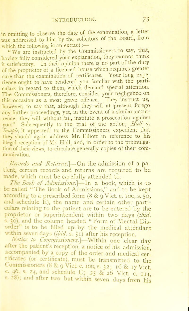 in omitting to observe the date of the examination, a letter was addressed to him by the soHcitors of the Board, from which the following is an extract:—  We are instructed by the Commissioners to say, that, having fully considered your explanation, they cannot thmk it satisfactory. In their'opinion there is no part of the duty of the proprietor of a licenced house which requires greater care than the examination of certificates. Your long expe- rience ought to have rendered you familiar with the parti- culars in regard to them, which demand special attention. The Commissioners, therefore, consider your negligence on this occasion as a most grave offence. They instruct us, however, to say that, although they will at present forego any further proceedings, yet, in the event of a similar occur- rence, they will, without fail, institute a prosecution against you. Subsequently to the trial of the action. Hall v. Semple, it appeared to the Commissioners expedient that ihey should again address Mr. Elliott in reference to his illegal reception of Mr. Hall, and, in order to the promulga- tion of their views, to circulate generally copies of their cora- m inication. Records mid Rctimis^—On the admission of a pa- tient, certain records and returns are required to be made, which must be carefully attended to. The Book of AdjnissioNS.]—In a book, which is to be called The P^ook of Admissions, and to be kept accordin^j to a prescribed form (-S & 9 Vict. c. 100, s. 50, and schedule E), the name and certain other parti- culars relating to the patient arc to be entered by the proprietor or superintendent within two days {ibid. s. 50), and the column headed Form of Mental Dis- order is to be filled up by the medical attendant within seven days (ibid. s. 51) after his reception. No/ice to Commissioners?^^—Within one clear day after the patient's reception, a notice of his admi.ssion, accompanied by a copy of the order and medical cer- tificates (ox certificate), must be transmitted to the Commissioners C8 & 9 Vict. c. 100, .s. 52; 16 & 17 Vict c. 96, s. 24, and .schedule C; 25 & 26 Vict. c. 111^ s. 28); and after two but within .seven days from his