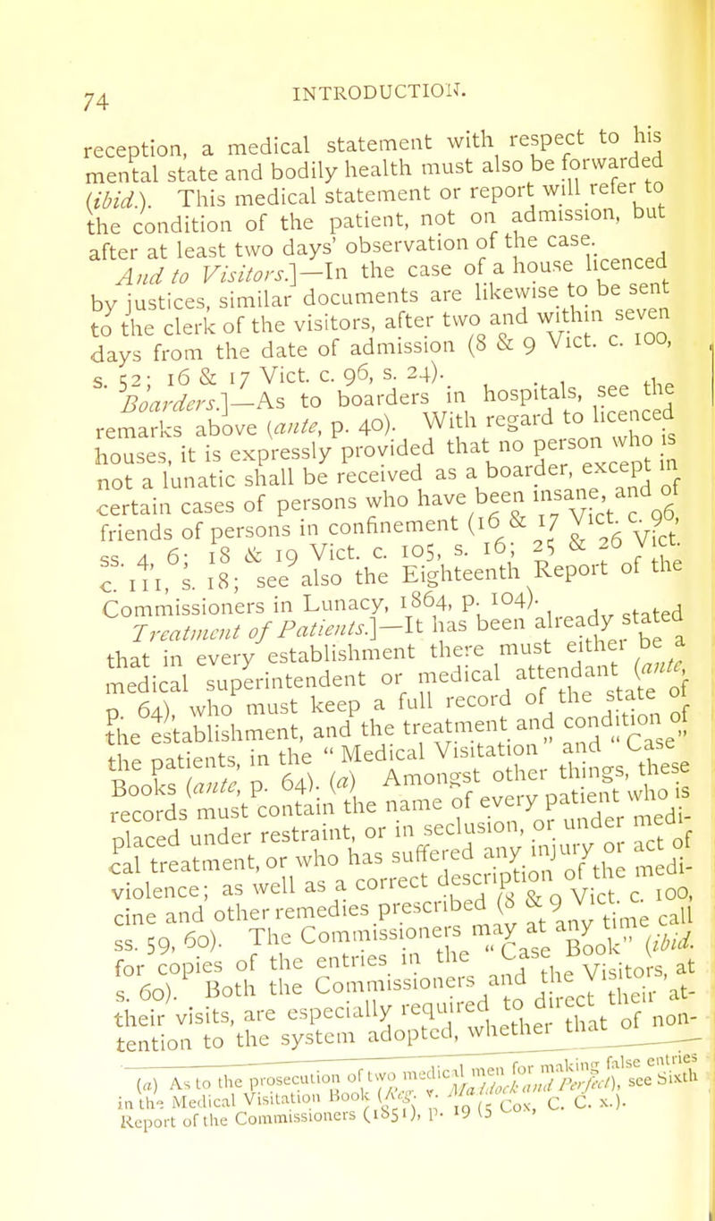 reception, a medical statement with respect to his menLl state and bodily health must also be forwarded (ibid). This medical statement or report will reter to the condition of the patient, not on admission, but after at least two days' observation of the case And to Visitors:\-ln the case of a house licenced by justices, similar documents are likewise to be sent to^he clerk of the visitors, after two and withm seven days from the date of admission (8 & 9 Vict. c. 100, s ;2- 16 & 17 Vict. c. 96, s. 24). _ Boardcrs?.^Ks to boarders in hospitals, see the remarks abive i^ante, p. 40). With regard to licenced houses, it is expressly provided that no Per^on who is not a lunatic shall be received as a boarder, except in certain cases of persons who have been --f' °/ friends of persons in confinement (16 & 17 A 6- 18 & 19 Vict. c. los, s. 16; 25 2& Vict, c iti 18 ; seelalso the Eighteenth Report of the Commissioners in Lunacy, 1864. p. 104)- , Treatment of Patients]-lt has been feady stated that in every establishment there must eithei be a itdical Superintendent or J-^ical attendant n 64) who must keep a full record of the stAtc 01 t'^ae establishment, and the treatment and conditim of nlaced under restraint, or in seclusion, or under medi rttZent. or who has suffered a^ ^^, my 01 cU.f violence; as well as a correct descuption oUh^ cine and other remedies prescribed (h ^ 9^^:^^ ss. 59. ^o). The Commissioneis may at any t for copies of the entries in the j-f^^J'^^^to s, at s 60) Both the Commissioners and the yi. to , t\eir^isits. are especially -fl-^tthe  1^^^^^^ tention to the system adopted^whethei^uia iaW. Medical Visaat.on Bool (A,-, r c. C. x.). Report of the Commissioners (ibsO, p- 19 b