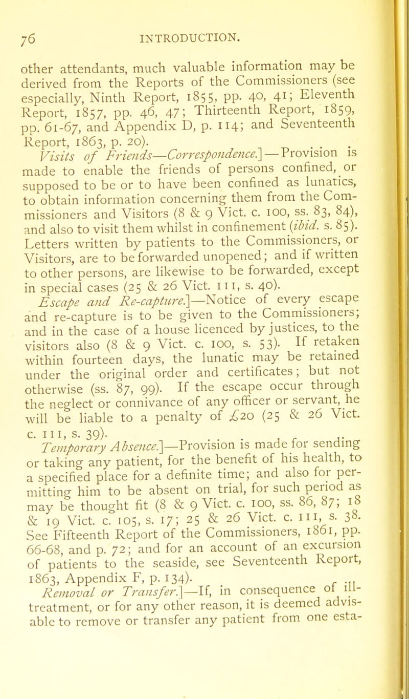 other attendants, much valuable information may be derived from the Reports of the Commissioners (see especially, Ninth Report, 1855, pp. 40, 41; Eleventh Report, 1857, pp. 46, 47; Thirteenth Report, 1859, pp. 61-67, and Appendix D, p. 114; and Seventeenth Report, 1863, p. 20). Visits of Friejids—Correspondence:] —Vvomsxon is made to enable the friends of persons confined, or supposed to be or to have been confined as lunatics, to obtain information concerning them from the Com- missioners and Visitors (8 & 9 Vict. c. 100, ss. 83, 84), and also to visit them whilst in confinement {ibid. s. 85). Letters written by patients to the Commissioners, or Visitors, are to be forwarded unopened; and if written to other persons, are likewise to be forwarded, except in special cases (25 & 26 Vict. 111, s. 40). Escape and Re-capture]—Hotice of every escape and re-capture is to be given to the Commissioners; and in the case of a house licenced by justices, to the visitors also (8 & 9 Vict. c. 100, s. 53). If retaken within fourteen days, the lunatic may be retamed under the original order and certificates; but not otherwise (ss. 87, 99). If the escape occur through the neglect or connivance of any officer or servant, he will be liable to a penalty of £20 (25 & 26 Vict. 39)- ^ . . . , r Temporary Absence]—?xov\s\oxi is made tor sending or taking any patient, for the benefit of his health, to a specified place for a definite time; and also for per- mitting him to be absent on trial, for such period as may be thought fit (8 & 9 Vict. c. 100, ss. 86, 87; 18 & 19 Vict. c. 105, s. 17; 25 & 26 Vict. c. Ill, s. 38. See Fifteenth Report of the Commissioners, 1861, pp. 66-68, and p. 72; and for an account of an excursion of patients to the seaside, see Seventeenth Report, 1863, Appendix F, p. 134). Removal or Transfer]—li, in consequence ol ill- treatment, or for any other reason, it is deemed advis- able to remove or transfer any patient from one esta-