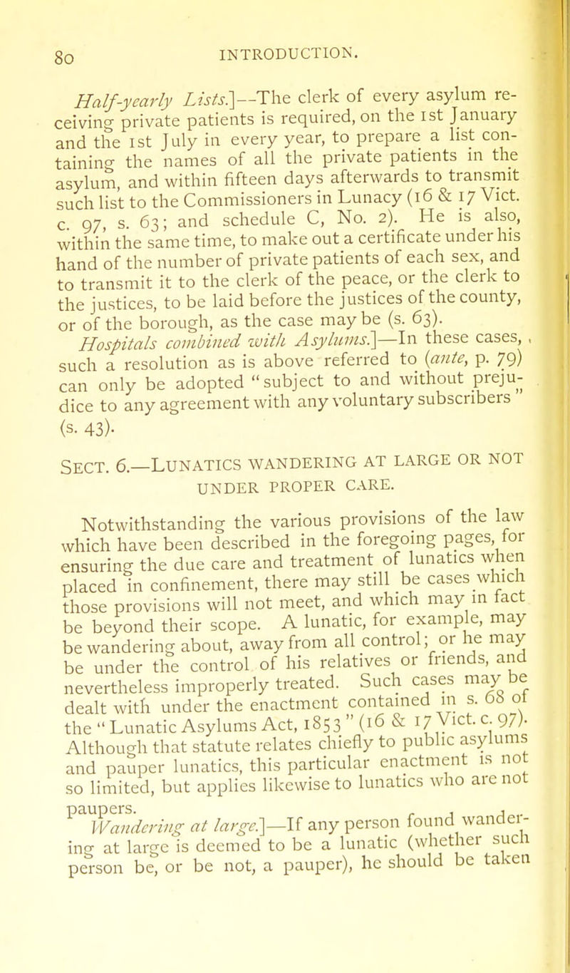 Half-yearly Lists?\—i:\\& clerk of every asylum re- ceiving private patients is required, on the ist January and the ist July in every year, to prepare a list con- taining the names of all the private patients m the asylum, and within fifteen days afterwards to transmit such list to the Commissioners in Lunacy (i6 & 17 Vict, c 97, s. 63; and schedule C, No. 2). He is also, within the same time, to make out a certificate under his hand of the number of private patients of each sex, and to transmit it to the clerk of the peace, or the clerk to the justices, to be laid before the justices of the county, or of the borough, as the case may be (s. 63). Hospitals combined zuith Asylums?^—In these cases, , such a resolution as is above referred to {ante, p. 79) can only be adopted subject to and without preju- dice to any agreement with any voluntary subscribers (s. 43)- Sect. 6.—Lunatics wandering at large or not UNDER proper CARE. Notwithstanding the various provisions of the law which have been described in the foregoing pages tor ensuring the due care and treatment of lunatics when placed in confinement, there may still be cases which those provisions will not meet, and which may in fact be beyond their scope. A lunatic, for example, may be wandering about, away from all control, or he may be under the control of his relatives or friends, and nevertheless improperly treated. Such cases may be dealt with under the enactment contained in s. 6b ot the  Lunatic Asylums Act, 1853  (16 & i/Vict. c 97)- Although that statute relates chiefly to public asylums and pauper lunatics, this particular enactment is not so limited, but applies likewise to lunatics who are not paupers. r j a Wandering at /^r^-r.]—If any person found wandei- ing at large is deemed to be a lunatic (whether sucli person be, or be not, a pauper), he should be taken