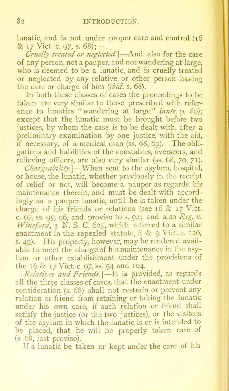 lunatic, and is not under proper care and control (i6 & 17 Vict. c. 97, s. 68);— Crttelly treated or neglected?^—And also for the case of any person, not a pauper, and not wandering at large, who is deemed to be a lunatic, and is cruelly treated or neglected by any relative or other person having the care or charge of him (ibid. s. 68). In both these classes of cases the proceedings to be taken are very similar to those prescribed with refer- ence to lunatics wandering at large (ante, p. 80); except that the lunatic must be brought before two justices, by whom the case is to be dealt with, after a preliminary examination by one justice, with the aid, if necessary, of a medical man (ss. 68, 69). The obli- gations and liabilities of the constables, overseers, and relieving officers, are also very similar (ss. 68, 70, 71). Chargeability^—When sent to the asylum, hospital, or house, the lunatic, whether previously in the receipt of relief or not, will become a pauper as regards his maintenance therein, and must be dealt with accord- ingly as a pauper lunatic, until he is taken under the charge of his friends or relations (see 16 & 17 Vict, c. 97, ss. 95, 96, and proviso to s. 94; and also Re§. v. Winsford, 3 N. S. C. 625, which referred to a similar enactment in the repealed statute, 8 & 9 Vict. c. 126, s. 49). His property, however, may be rendered avail- able to meet the charge of his maintenance in the asy- lum or other establishment, under the provisions of the 16 & 17 Vict. c. 97, ss. 94 and 104. Relatives a7id Friends?\—It is provided, as regards all the three classes of cases, that the enactment under consideration (s. 68) shall not restrain or prevent any relation or friend from retaining or taking the lunatic under his own care, if such relation or friend shall satisfy the justice (or the two justices), or the visitors of the asylum in which the lunatic is or is intended to be placed, that he will be properly taken care of (s. 68, last proviso). If a lunatic be taken or kept under the care of his