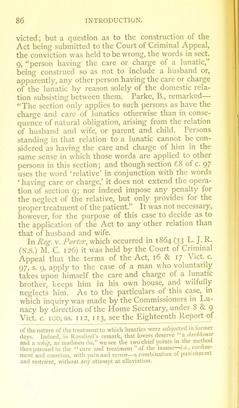 victed; but a question as to the construction of the Act being submitted to the Court of Criminal Appeal, the conviction was held to be wrong, the words in sect. 9, person having the care or charge of a lunatic, being construed so as not to include a husband or, apparentl}^ any other person having the care or charge of the lunatic by reason solely of the domestic rela- tion subsisting between them. Parke, B., remarked— The section only applies to such persons as have the charge and care of lunatics otherwise than in conse- quence of natural obligation, arising from the relation of husband and wife, or parent and child. Persons standing in that relation to a lunatic cannot be con- sidered as having the care and charge of him in the same sense in which those words are applied to other persons in this section; and though section 68 of c. 97 uses the word 'relative' in conjunction with the words ' having care or charge,' it does not extend the opera- tion of section 9; nor indeed impose any penalty for the neglect of the relative, but only provides for the proper treatment of the patient. It was not necessary, however, for the purpose of this case to decide as to the application of the Act to any other relation than that of husband and wife. In Reg. V. Porter, which occurred in 1864 (33 L. J. R. (N.S.) M. C. 126) it was held by the Court of Criminal Appeal that the terms of the Act, 16 & 17 Vict._ c. 97, s. 9, apply to the case of a man who voluntarily takes upon himself the care and charge of a lunatic brother, keeps him in his own house, and wilfully neglects him. As to the particulars of this case, in which inquiry was made by the Commissioners in Lu- nacy by direction of the Home Secretary, under 8 & 9 Vict. c. ICO, ss. 112, 113, see the Eighteenth Report^f of the nature of the treatment to which hmatics were subjected in former days. Indeed, in Rosalind's remark, that lovers deserve a dark/mise s.nAs.w/ii.J>, as madmen do, we see the two chief points in the method then pursued in the care and treatment of the insane—confine- ment and coercion, with pain and terror—a combination of punislinienl and restraint, vi^ithout any attempt at alleviation.