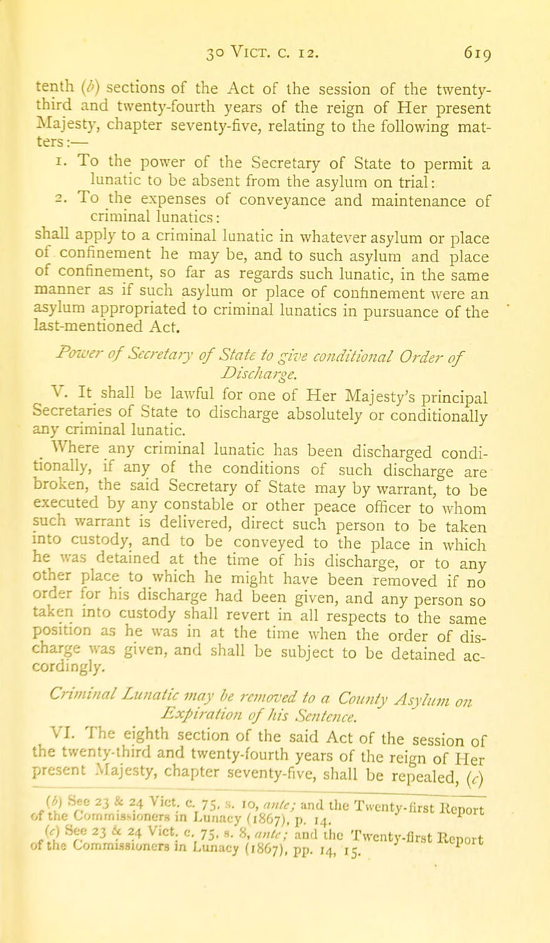 tenth (/') sections of the Act of the session of the twenty- third and twenty-fourth years of the reign of Her present jNIajesty, chapter seventy-five, relatbg to the following mat- ters :— 1. To the power of the Secretary of State to permit a lunatic to be absent from the asylum on trial: 2. To the expenses of conveyance and maintenance of criminal lunatics: shall apply to a criminal lunatic in whatever asylum or place of confinement he may be, and to such asylum and place of confinement, so far as regards such lunatic, in the same manner as if such asylum or place of confinement were an asylum appropriated to criminal lunatics in pursuance of the last-mentioned Act. Power of Secretary of State to give conditional Order of Discharge. V. It_ shall be lawful for one of Her Majesty's principal Secretaries of State to discharge absolutely or conditionally any criminal lunatic. _ Where any criminal lunatic has been discharged condi- tionally, if any of the conditions of such discharge are broken, the said Secretary of State may by warrant, to be executed by any constable or other peace officer to whom such warrant is delivered, direct such person to be taken mto custody, and to be conveyed to the place in which he was detained at the time of his discharge, or to any other place to which he might have been removed if no order for his discharge had been given, and any person so takeri mto custody shall revert in all respects to the same position as he was in at the time when the order of dis- charge was given, and shall be subject to be detained ac- cordingly. Criminal Lunatic may be removed to a County Asylum on Expiration of his Sentence. VI. The eighth section of the said Act of the session of the twenty-third and twenty-fourth years of the reign of Her present Majesty, chapter seventy-five, shall be repealed, (r) {h) Sec 23 & 24 Vict, c 75, ■,. 10, a„lc; and the Twenty-fi^i™ of the CornrnisMoners m Lunacy (1867), p 14 (c) Sec 23 Ac 24 Vict, c 75..,. 8, anu-'; and The Twenty-flrst Report of the Commissioners in Lunacy (1867), PP- '4, 15.