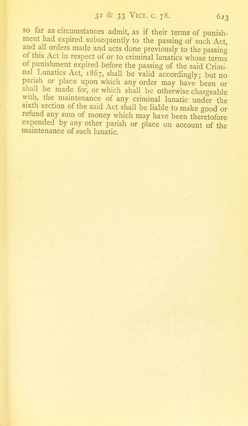 so far as circumstances admit, as if their terms of punish- ment had expired subsequently to the passing of such Act, and all orders made and acts done previously to the passing of this Act in respect of or to criminal lunatics whose terms of punishment expired before the passing of the said Crimi- nal Lunatics Act, 1867, shall be vaHd accordingly; but no parish or place upon which any order may have been or shall be made for, or which shall be otherwise chargeable with, the maintenance of any criminal lunatic under the sixth section of the said Act shall be liable to make good or refund any sum of money which may have been theretofore expended by any other parish or place on account of the maintenance of such lunatic.