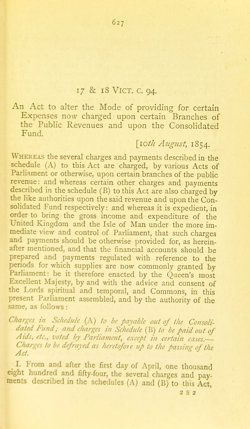 1/ & i8 Vict. c. 94. An Act to alter the Mode of providing for certain Expenses now charged upon certain Branches of the PubHc Revenues and upon the ConsoHdated Fund. [lof/i A7i.gust, 1854. Whereas the several charges and payments described in the schedule (A) to this Act are charged, by various Acts of Parliament or otherwise, upon certain branches of the public revenue: and whereas certain other charges and payments described in the schedule (B) to this Act are also charged by the like authorities upon the said revenue and upon the Con- solidated Fund respectively: and whereas it is expedient, in order to bring the gross income and expenditure of the United Kingdom and the Isle of Man under the more im- mediate view and control of Parliament, that such charges and payments should be otherwise provided for, as herein- after mentioned, and that the financial accounts should be prepared and payments regulated with reference to the periods for which supplies are now commonly granted by Parliament: be it therefore enacted by the Queen's most Excellent Majesty, by and with the advice and consent of the Lords spiritual and temporal, and Commons, in this present Parliament assembled, and by the authority of the same, as follows: Charges in Schedule (A) io be payable out of the Consoli- dated Fund; and charges in Schedule (B) to be paid out of Aids, etc., voted by Parliament, except in certain cases. C/iarges to be defrayed as heretofoie up to the passing of the Act. I. From and after the first day of April, one thousand eight hundred and fifty-four, the several charges and pay- ments described in the schedules (A) and (B) to this Act, 2 8 2